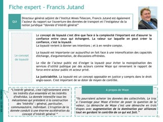 Fiche expert - Francis Jutand
Le concept de loyauté c'est dire que face à la complexité l'important est d'assurer la
confiance entre ceux qui échangent. La valeur sur laquelle on peut créer la
confiance, c'est la loyauté.
La loyauté revient à donner ses intentions ; et à en rendre compte.
La loyauté est importante car aujourd'hui on fait face à une intensification des capacités
d'échange, d'argumentation, de discussions effrénées.
Le rôle de l’acteur public est d’exiger la loyauté pour éviter la monopolisation des
services d’utilité publique par des acteurs comme Waze qui renversent le rapport de
force entre acteur public et acteur privé.
La justiciabilité. La loyauté est un concept opposable en justice y compris dans le droit
anglo-saxon. C'est important de se doter de moyen de contrôle.
Directeur général adjoint de l’Institut Mines-Télecom, Francis Jutand est également
l’auteur du rapport sur l'ouverture des données de transport et l’instigateur da la
notion juridique “donnée d’intérêt général”
“Ils pourraient acheter les données des collectivités. Le troc
a l’avantage pour Waze d’éviter de poser la question de la
valeur. La démarche de Waze c’est une démarche en trois
étapes avec augmentation de la domination par alliances
tout en gardant le contrôle de ce qui est fait.”
QUI
A propos de Waze“L'intérêt général, c'est l'affrontement entre
les intérêts d'un ensemble et les intérêts
d'individus. La donnée intensifie tous les
mécanismes qui président à la construction
des "intérêts" : général, particulier,
communautaire, individuel. L'irruption de la
donnée conduit à une énorme accélération du
concept d’intérêt général “
Le concept
de loyauté
28
DataCités-CC-BY-SA
 