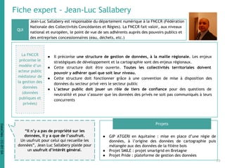 Fiche expert - Jean-Luc Sallabery
Jean-Luc Sallabery est responsable du département numérique à la FNCCR (Fédération
Nationale des Collectivités Concédantes et Régies). La FNCCR fait valoir, aux niveaux
national et européen, le point de vue de ses adhérents auprès des pouvoirs publics et
des entreprises concessionnaires (eau, déchets, etc.)
● GIP ATGERI en Aquitaine : mise en place d’une régie de
données, à l’origine des données de cartographie puis
mélangée aux des données de la filière bois
● Projet SMILE : projet smartgrid en Bretagne
● Projet Pride : plateforme de gestion des données
QUI
Projets
“Il n’y a pas de propriété sur les
données, il y a que de l’usufruit.
Un usufruit pour celui qui recueille les
données”, Jean Luc Sallabery plaide pour
un usufruit d’intérêt général.
La FNCCR
préconise le
modèle d’un
acteur public
médiateur de
la gestion des
données
(données
publiques et
privées)
● Il préconise une structure de gestion de données, à la maille régionale. Les enjeux
stratégiques de développement et la cartographie sont des enjeux régionaux.
● Cette structure doit être ouverte. Toutes les collectivités territoriales doivent
pouvoir y adhérer quel que soit leur niveau.
● Cette structure doit fonctionner grâce à une convention de mise à disposition des
données du secteur privé vers le secteur public
● L’acteur public doit jouer un rôle de tiers de confiance pour des questions de
neutralité et pour s’assurer que les données des privés ne soit pas communiqués à leurs
concurrents
29
DataCités-CC-BY-SA
 