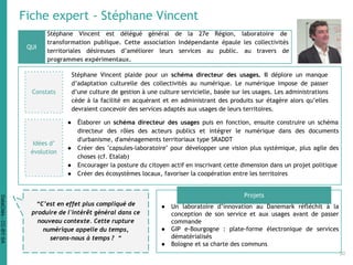 Fiche expert - Stéphane Vincent
Stéphane Vincent est délégué général de la 27e Région, laboratoire de
transformation publique. Cette association indépendante épaule les collectivités
territoriales désireuses d’améliorer leurs services au public. au travers de
programmes expérimentaux.
QUI
Projets
“C’est en effet plus compliqué de
produire de l'intérêt général dans ce
nouveau contexte. Cette rupture
numérique appelle du temps,
serons-nous à temps ? “
● Un laboratoire d’innovation au Danemark réfléchit à la
conception de son service et aux usages avant de passer
commande
● GIP e-Bourgogne : plate-forme électronique de services
dématérialisés
● Bologne et sa charte des communs
Constats
Stéphane Vincent plaide pour un schéma directeur des usages. Il déplore un manque
d’adaptation culturelle des collectivités au numérique. Le numérique impose de passer
d’une culture de gestion à une culture servicielle, basée sur les usages. Les administrations
cède à la facilité en acquérant et en administrant des produits sur étagère alors qu’elles
devraient concevoir des services adaptés aux usages de leurs territoires.
● Élaborer un schéma directeur des usages puis en fonction, ensuite construire un schéma
directeur des rôles des acteurs publics et intégrer le numérique dans des documents
d'urbanisme, d'aménagements territoriaux type SRADDT
● Créer des "capsules-laboratoire" pour développer une vision plus systémique, plus agile des
choses (cf. Etalab)
● Encourager la posture du citoyen actif en inscrivant cette dimension dans un projet politique
● Créer des écosystèmes locaux, favoriser la coopération entre les territoires
Idées d’
évolution
30
DataCités-CC-BY-SA
 