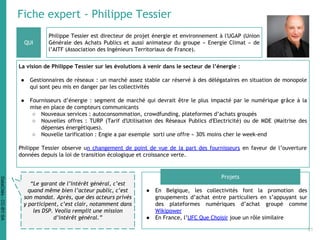 Fiche expert - Philippe Tessier
Philippe Tessier est directeur de projet énergie et environnement à l'UGAP (Union
Générale des Achats Publics et aussi animateur du groupe « Energie Climat » de
l’AITF (Association des Ingénieurs Territoriaux de France).
La vision de Philippe Tessier sur les évolutions à venir dans le secteur de l’énergie :
● Gestionnaires de réseaux : un marché assez stable car réservé à des délégataires en situation de monopole
qui sont peu mis en danger par les collectivités
● Fournisseurs d’énergie : segment de marché qui devrait être le plus impacté par le numérique grâce à la
mise en place de compteurs communicants
○ Nouveaux services : autoconsommation, crowdfunding, plateformes d’achats groupés
○ Nouvelles offres : TURP (Tarif d'Utilisation des Réseaux Publics d'Electricité) ou de MDE (Maitrise des
dépenses énergétiques).
○ Nouvelle tarification : Engie a par exemple sorti une offre « 30% moins cher le week-end
Philippe Tessier observe un changement de point de vue de la part des fournisseurs en faveur de l’ouverture
données depuis la loi de transition écologique et croissance verte.
● En Belgique, les collectivités font la promotion des
groupements d’achat entre particuliers en s’appuyant sur
des plateformes numériques d’achat groupé comme
Wikipower
● En France, l’UFC Que Choisir joue un rôle similaire
QUI
Projets
“Le garant de l’intérêt général, c’est
quand même bien l’acteur public, c’est
son mandat. Après, que des acteurs privés
y participent, c’est clair, notamment dans
les DSP. Veolia remplit une mission
d’intérêt général.”
31
DataCités-CC-BY-SA
 