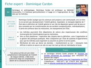 Fiche expert - Dominique Cardon
Sociologue et anthropologue, Dominique Cardon est professeur au Médialab
(SciencesPo). Il s’intéresse particulièrement à l’usage et à l’appropriation du big
data par les individus.
● Le sociologue Antonio Casilli propose de fiscaliser les
grandes entreprises du numérique pour rémunérer les
données des usagers.
● Étalab porte une nouvelle vision de l’organisation de l’État
(“plateforme”, “start-up”), qui s’inscrit plus largement
dans la réforme numérique de l’administration (CAE).
QUI
Projets
“Les acteurs privés ont une vision
complètement individualisée de l'intérêt
de chaque individu. L'idée d'une
collectivité d'ego est complètement
absent de la conception de l'Etat.”
Une crise
de l’intérêt
général
Dominique Cardon souligne que les communs sont propres à une communauté, et à ce titre
ils ne servent pas nécessairement l’intérêt général. Cependant, le monopole légitime de l’
État dans la définition de l'intérêt général et son rôle de dépositaire garant sont de plus en
plus contestés par les transformations de nos sociétés (complexification, individualisation),
la perte de confiance dans les institutions, les manquements de l’État.
● Les individus pourraient être dépositaires de valeurs plus respectueuses des conditions
d'universalité de l'intérêt général que les institutions.
● Vers un État plateforme : implication des citoyens dans la définition, voire l’organisation et
la gestion des politiques publiques. Mise à disposition par l’État de systèmes d’appariements
pour que les individus auto-organisent ou assurent en partie le service public.
● Rétribution de celui qui donne ses données -- monétairement ou non -- nécessaire mais
difficile à mettre en œuvre car elle ne vaut rien tant qu’elle est individuelle et brute.
Idées d’
évolution
32
DataCités-CC-BY-SA
 