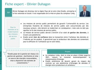 Fiche expert - Olivier Duhagon
Olivier Duhagon est directeur de la région Pays de la Loire chez Enedis, entreprise à
la fois nationale et locale. Il est responsable de la mise en place du compteur Linky.
● Le compteur Linky, dont la mise en place s’étale jusqu’en
2021, mesure et transmet automatiquement la
consommation d’énergie.
● Enedis ambitionne de devenir garant du respect des
contrats sur une plateforme d’échanges de données d’
énergie entre producteurs et acheteurs.
QUI
Projets
“Enedis passe de la gestion de réseau à la
gestion de systèmes : facilitation et mise
en oeuvre des énergies renouvelables,
mise à disposition des données de
consommation.”
Pour le
maintien et la
modernisation
des missions
de service
public
● Les missions de service public permettent de garantir l’universalité du service. Les
entreprises titulaires de missions de service public sont concurrencées par des
nouveaux acteurs ; elle doivent se moderniser en conséquence ; mais cela ne doit pas
signifier la fin des missions de service public.
● La mission de service public devrait s’enrichir d’un volet de gestion des données, à
travers une plateforme.
● Enedis serait tiers de confiance dans la transaction entre l’acheteur des données et
l’individu qui les produit. Il garantirait que le producteur des données est consentant
pour la diffusion et l’utilisation qui en sont faites.
33
DataCités-CC-BY-SA
 