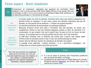 Fiche expert – Brett Goldstein
Entrepreneur et investisseur, spécialiste des questions de criminalité, Brett
Goldstein a été l’un des premiers CDO (Chief Digital Officer) d’une grande ville aux
US (Chicago, en 2011), où il a mis en œuvre une politique d’Open Data ambitieuse. Il
est désormais professeur à l’Université de Chicago
● Il a mis en place le premier outil d’assistance prédictive
pour les forces de police, à Chicago
● La plateforme de supervision et d’Open Data qu’il a lancée,
WindyGrid devenue OpenGrid, est primée, Open Source et
reprise par d’autres villes
QUI
Projets
“Une ville veut prévenir les problèmes
avant qu’ils n’arrivent car c’est une
mauvaise expérience pour les citoyens, et
plus coûteux. La donnée permet
d’apporter des réponses spécifiques et
localisées à chaque problème”
Une
communauté
autour des
données
Le secteur public est riche en données. Comment faire mieux que mettre à disposition des
données brutes et statiques ? Il vaut mieux utiliser des données imparfaites que pas de
données, et cela permet de les améliorer => Utilisez vos propres données !
Les données permettent de personnaliser les politiques publiques
Beaucoup d’acteurs privés sont prêts à contribuer avec des données, du temps, des
compétences. Parfois ce sont des relations publiques, parfois un désir de contribuer à la
communauté. Ce qui compte c’est tout le positif que l’on peut en tirer en faveur du bien
commun. En acceptant que ce n’est pas parfait tout de suite, qu’il faut améliorer
Le CDO peut travailler avec le directeur des achats pour s’assurer que chaque appel
d’offres traite les données comme il faut. Il faut une volonté politique du maire
Investir dans les IHM pour toucher les utilisateurs de données non experts
Le passage d’une approche « matière première » à un « patrimoine stratégique » est
critique pour les acteurs publics aussi bien que privés
Approche
transversale
portée par les
dirigeants
34
DataCités-CC-BY-SA
 
