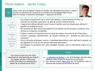 Fiche expert – Javier Creus
Javier Creus est le fondateur d’Ideas for Change, qui développe des projets à impact
sociétal en mobilisant les citoyens et en utilisant des technologies Open Source.
Ideas for Change a notamment développé « l’approche de Bristol »
● « L’approche de Bristol », une méthodologie déclinée dans
plusieurs villes, Bristol et Barcelone en particulier
● Son nouveau projet Salus.coop est très ambitieux dans le
domaine des données personnelles de santé
QUI
Projets
“Les acteurs privés ont une vision
complètement individualisée de l'intérêt
de chaque individu. L'idée d'une
collectivité d'ego est complètement
absent de la conception de l'Etat.”
Les
citoyens au
centre
• Les citoyens comprennent mal la valeur des données, ce qu’ils peuvent en faire, et
comment les contrôler aujourd'hui, au-delà de cercles militants/avertis
• L’approche de Bristol démontre que l’on peut travailler avec les citoyens pour découvrir /
qualifier les problèmes locaux
• Des solutions IoT Open Source pour générer de la donnée, par les citoyens, et discuter avec
les élus sur la base de ces données
• D’abord, remettre les données entre les mains du citoyen, et lui fournir de l’information
• L’inciter à partager volontairement, de manière éclairée (ex : données de santé pour la
recherche)
• Fournir les outils techniques, ouverts, si possibles décentralisés, pour maîtriser la donnée, ne
pas dépendre d’un silo ou une solution technique particulière
• Accompagner le processus pour faire dialoguer citoyens, élus et techniciens autour de la
donnée
Principes
de
fonctionne
ment d’un
commun
Data
35
DataCités-CC-BY-SA
 