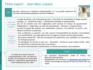 Fiche expert – Jean-Marc Lazard
Jean-Marc Lazard est le fondateur d’OpenDataSoft. Il a une grande expérience de
l’ouverture des données publiques et de leurs modalités.
• Son entreprise OpenDataSoft, basée en France, est
désormais internationale
• OpenDataSoft vient de lancer un partenariat avec Waze pour
faciliter les échanges de données de tous ces clients avec cet
acteur
QUI
Projets
“La vision de la Smart City très
programmatique a vécu, du moins en
Europe. On est passé à une vision agile
basée sur l’observation quantitative et
l’auto-évaluation par les villes”
Une crise
de l’intérêt
général
La régie de donnée, cela a beaucoup de sens, il faut éviter la centralisation à chaque échelle,
utopique. La « plateforme unique », difficilement réalisable et opérationnelle
Aux US les données sont très fragmentées entre services et niveaux de gouvernement
indépendants => l’Open Data, un choix de rationalisation / efficacité, y compris interne
La mise en qualité des données, leur amélioration continue, c’est essentiel. Les ouvrir, cela
oblige à enclencher ce processus
Pour un bâtiment, un quartier, une ville, assurer l’interopérabilité des données, l’accessibilité
et la transférabilité : les villes doivent fixer les règles et s’assurer que les outils existent
Des acteurs comme RTE / GRT Gaz mutualisent leur plateforme, pour capitaliser sur les données
de l’énergie à plusieurs
La technologie est de plus en plus une « commodité » (remise en cause chaque année), donc
une plateforme ne doit pas être liée à une solution
Aux US les villes expriment collectivement au marché leurs besoins, leurs ambitions
Alliances
entre
acteurs de
la ville
36
DataCités-CC-BY-SA
 