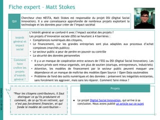 Fiche expert – Matt Stokes
Chercheur chez NESTA, Matt Stokes est responsable du projet DSI (Digital Social
Innovation). Il a une connaissance approfondie de nombreux projets exploitant la
technologie et les données pour créer de l’impact sociétal
● Le projet Digital Social Innovation, qui arrive à sa
conclusion. Nous avons publié un article sur ce sujet
QUI
Projets
“Pour les citoyens contributeurs, il faut
distinguer ce qu’ils produisent et
comment, de ce qu’ils en retirent, qui
n’est pas forcément financier, et qui
fonde le modèle de contribution »
Intérêt
général et
impact
social
L’intérêt général se confond-il avec l’impact sociétal des projets ?
Les projets d’innovation sociale (DSI) se heurtent à 4 barrières :
• Compétences numériques des citoyens,
• Le financement, car les grandes entreprises sont plus adaptées aux processus d’achat
complexes (marchés publics)
• Le secteur public a peur de perdre en pouvoir ou contrôle
• La sécurité des données personnelles
• Il y a un manque de coopération entre acteurs de l’ESS ou DSI (Digital Social Innovation). Les
acteurs privés sont mieux organisés, ont plus de soutien (startups, entrepreneurs, industriels)
• Attention, les modèles de financement par le secteur public peuvent masquer une
dépendance et un manque de maîtrise des modèles Open Source / Open Data soutenables
• Problème de fond des outils numériques et des données : préservent les inégalités existantes,
sans forcément les aggraver, mais sans les réparer. Comment faire mieux ?
Comment
faire
croître les
projets
d’intérêt
général ?
37
DataCités-CC-BY-SA
 