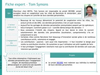 Fiche expert – Tom Symons
Chercheur chez NESTA, Tom Symons est responsable du projet DECODE, projet
européen mené en coopération avec les villes de Barcelone et Amsterdam, pour
remettre les citoyens en contrôle de leurs données personnelles.
● Le projet DECODE veut redonner aux individus la maîtrise
de leurs données personnelles
QUI
Projets
“Les villes visionnaires s’intéressent aux
données personnelles pour l’engagement
citoyen, de nouveaux processus
démocratiques et construire une nouvelle
forme de Smart City”
L’acteur
public et le
citoyen
• Beaucoup de nos travaux démontrent le potentiel de coopération entre les villes, les
acteurs privés et des ONG. Les données personnelles c’est un sujet nouveau
• Aujourd’hui les partages de données personnelles (anonymisées) passent par les opérateurs
telco/transport. Comment passer à un « contrôle démocratique des données » ?
• Nous constatons l’intérêt des citoyens. Quand on leur donne le choix ils ouvrent
volontairement des données très personnelles (localisation, comportements) s’ils en
comprennent le sens
• Certaines villes comme Barcelone font beaucoup d’innovation sociale grâce à de nombreux
contributeurs actifs, volontaires et engagés
• Les contributions « passives » sont aussi très importantes : il faut travailler le design pour
rendre la contribution intuitive. On surestime ce que l’utilisateur est prêt/capable de faire
• Il faut privilégier l’engagement volontaire mais que la contribution de données soit aussi peu
intensive que possible
L’engagement
des
contributeurs
38
DataCités-CC-BY-SA
 