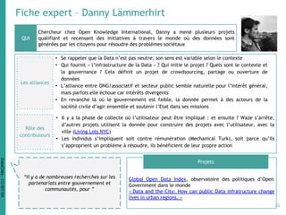 Fiche expert – Danny Lämmerhirt
Chercheur chez Open Knowledge International, Danny a mené plusieurs projets
qualifiant et recensant des initiatives à travers le monde où des données sont
générées par les citoyens pour résoudre des problèmes sociétaux
Global Open Data Index, observatoire des politiques d’Open
Government dans le monde
« Data and the City: How can public Data infratructure change
lives in urban regions. »
QUI
Projets
“Il y a de nombreuses recherches sur les
partenariats entre gouvernement et
communautés, pour ”
Les alliances
• Se rappeler que la Data n’est pas neutre, son sens est variable selon le contexte
• Qui fournit « l’infrastructure de la Data » ? Qui initie le projet ? Quels sont le contexte et
la gouvernance ? Cela définit un projet de crowdsourcing, partage ou ouverture de
données
• L’alliance entre ONG/associatif et secteur public semble naturelle pour l’intérêt général,
mais parfois elle échoue car intérêts divergents
• En revanche là où le gouvernement est faible, la donnée permet à des acteurs de la
société civile d’agir ensemble et soutenir l’Etat dans ses missions
• Il y a la phase de collecte où l’utilisateur peut être impliqué : et ensuite ? Waze s’arrête,
d’autres projets utilisent la donnée pour construire des projets avec l’utilisateur, avec la
ville (Living Lots NYC)
• Les individus s’impliquent soit contre rémunération (Mechanical Turk), soit parce qu’ils
s’approprient un problème à résoudre, ils bénéficient de leur propre action
Rôle des
contributeurs
39
DataCités-CC-BY-SA
 