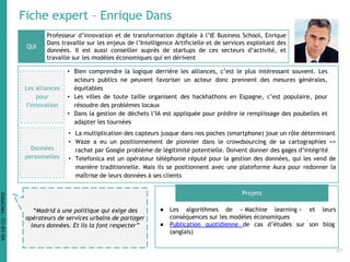 Fiche expert – Enrique Dans
Professeur d’innovation et de transformation digitale à l’IE Business School, Enrique
Dans travaille sur les enjeux de l’Intelligence Artificielle et de services exploitant des
données. Il est aussi conseiller auprès de startups de ces secteurs d’activité, et
travaille sur les modèles économiques qui en dérivent
● Les algorithmes de « Machine learning » et leurs
conséquences sur les modèles économiques
● Publication quotidienne de cas d’études sur son blog
(anglais)
QUI
Projets
“Madrid a une politique qui exige des
opérateurs de services urbains de partager
leurs données. Et ils la font respecter”
Les alliances
pour
l'innovation
• Bien comprendre la logique derrière les alliances, c’est le plus intéressant souvent. Les
acteurs publics ne peuvent favoriser un acteur donc prennent des mesures générales,
équitables
• Les villes de toute taille organisent des hackhathons en Espagne, c’est populaire, pour
résoudre des problèmes locaux
• Dans la gestion de déchets l’IA est appliquée pour prédire le remplissage des poubelles et
adapter les tournées
• La multiplication des capteurs jusque dans nos poches (smartphone) joue un rôle déterminant
• Waze a eu un positionnement de pionnier dans le crowdsourcing de sa cartographies =>
rachat par Google problème de légitimité potentielle. Doivent donner des gages d’intégrité
• Telefonica est un opérateur téléphonie réputé pour la gestion des données, qui les vend de
manière traditionnelle. Mais ils se positionnent avec une plateforme Aura pour redonner la
maîtrise de leurs données à ses clients
Données
personnelles
41
DataCités-CC-BY-SA
 