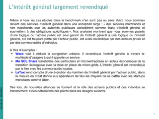 Même si tous les cas étudiés dans le benchmark n’en sont pas au sens strict, nous sommes
devant des services d’intérêt général dans une acception large : « des services marchands et
non marchands que les autorités publiques considèrent comme étant d’intérêt général et
soumettent à des obligations spécifiques ». Nos analyses montrent que nous sommes passés
d’une logique où l’acteur public est seul garant de l‘intérêt général à une logique où l’intérêt
général, s’il est toujours porté par l’acteur public, est aussi revendiqué par des acteurs privés et
par des communautés d’individus.
A titre d’exemples :
• Waze vise à réduire la congestion urbaine. Il revendique l’intérêt général à travers la
multitude d’usagers à qui il apporte un service.
• Me SOL Share transforme des particuliers et microentreprises en acteur économique de la
transition écologique avec la mise en place de micro-grids. L’intérêt général est revendiqué
par le lien avec les communautés locales.
• LeTaxi rend compte d’une évolution du maintien de l’intérêt général par l’acteur public, dans
la mesure où l’Etat donne aux opérateurs de taxi les moyens de se battre avec les startups
mondiales comme Uber.
Dès lors, de nouvelles alliances se forment et le rôle des acteurs publics et des individus se
transforment. Nous détaillerons ces points dans les designs suivants.
L’intérêt général largement revendiqué
6
DataCités-CC-BY-SA
 