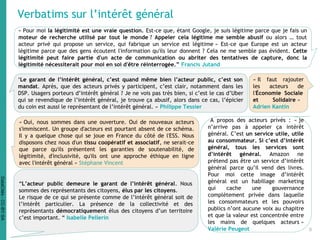 Verbatims sur l’intérêt général
« Pour moi la légitimité est une vraie question. Est-ce que, étant Google, je suis légitime parce que je fais un
moteur de recherche utilisé par tout le monde ? Appeler cela légitime me semble abusif ou alors … tout
acteur privé qui propose un service, qui fabrique un service est légitime » Est-ce que Europe est un acteur
légitime parce que des gens écoutent l'information qu'ils leur donnent ? Cela ne me semble pas évident. Cette
légitimité peut faire partie d'un acte de communication ou abriter des tentatives de capture, donc la
légitimité nécessiterait pour moi en soi d'être réinterrogée.” Francis Jutand
‘Le garant de l’intérêt général, c’est quand même bien l’acteur public, c’est son
mandat. Après, que des acteurs privés y participent, c’est clair, notamment dans les
DSP. Usagers porteurs d’intérêt général ? Je ne vois pas très bien, si c’est le cas d’Uber
qui se revendique de l’intérêt général, je trouve ça abusif, alors dans ce cas, l’épicier
du coin est aussi le représentant de l’intérêt général. » Philippe Tessier
« Oui, nous sommes dans une ouverture. Oui de nouveaux acteurs
s'immiscent. Un groupe d'acteurs est pourtant absent de ce schéma.
Il y a quelque chose qui se joue en France du côté de l'ESS. Nous
disposons chez nous d'un tissu coopératif et associatif, ne serait-ce
que parce qu'ils présentent les garanties de soutenabilité, de
légitimité, d'inclusivité, qu'ils ont une approche éthique en ligne
avec l'intérêt général » Stéphane Vincent
« Il faut rajouter
les acteurs de
l'Économie Sociale
et Solidaire »
Adrien Kantin
“L’acteur public demeure le garant de l’intérêt général. Nous
sommes des représentants des citoyens, élus par les citoyens.
Le risque de ce qui se présente comme de l’intérêt général soit de
l’intérêt particulier. La présence de la collectivité et des
représentants démocratiquement élus des citoyens d’un territoire
c’est important. “ Isabelle Pellerin
A propos des acteurs privés : « je
n’arrive pas à appeler ça intérêt
général. C’est un service utile, utile
au consommateur. Si c’est d’intérêt
général, tous les services sont
d’intérêt général. Amazon ne
prétend pas être un service d’intérêt
général parce qu’il vend des livres.
Pour moi cette image d’intérêt
général est un habillage marketing
qui cache une gouvernance
complètement privée dans laquelle
les consommateurs et les pouvoirs
publics n’ont aucune voix au chapitre
et que la valeur est concentrée entre
les mains de quelques acteurs »
Valérie Peugeot 8
DataCités-CC-BY-SA
 