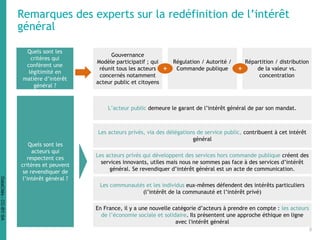Remarques des experts sur la redéfinition de l’intérêt
général
Quels sont les
critères qui
confèrent une
légitimité en
matière d’intérêt
général ?
Régulation
Quels sont les
acteurs qui
respectent ces
critères et peuvent
se revendiquer de
l’intérêt général ?
Gouvernance
Modèle participatif ; qui
réunit tous les acteurs
concernés notamment
acteur public et citoyens
Régulation / Autorité /
Commande publique
Répartition / distribution
de la valeur vs.
concentration
+ +
L’acteur public demeure le garant de l’intérêt général de par son mandat.
Les acteurs privés, via des délégations de service public, contribuent à cet intérêt
général
Les acteurs privés qui développent des services hors commande publique créent des
services innovants, utiles mais nous ne sommes pas face à des services d’intérêt
général. Se revendiquer d’intérêt général est un acte de communication.
Les communautés et les individus eux-mêmes défendent des intérêts particuliers
(l’intérêt de la communauté et l’intérêt privé)
En France, il y a une nouvelle catégorie d’acteurs à prendre en compte : les acteurs
de l’économie sociale et solidaire. Ils présentent une approche éthique en ligne
avec l'intérêt général
9
DataCités-CC-BY-SA
 