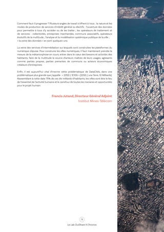 9
Le Lab OuiShare X Chronos
Comment faut-il progresser ? Plusieurs angles de travail s’offrent à nous : la nature et les
modes de production de services d’intérêt général ou électifs ; l’ouverture des données
pour permettre à tous d’y accéder ou de les traiter ; les opérateurs de traitement et
de services : collectivités, entreprises marchandes, communs associatifs, opérateurs
évolutifs de la multitude ; l’analyse et la modélisation systémique publique de la ville ;
« la voirie des données » en sont quelques-uns.
La veine des services d’intermédiation sur lesquels sont construites les plateformes du
numérique s’épuise. Pour construire les villes numériques, il faut maintenant prendre la
mesure de la métamorphose en cours, entrer dans le cœur des besoins et activités des
habitants, faire de la multitude la source d’acteurs maîtres de leurs usages, agissants
comme parties propres, parties prenantes de communs ou acteurs économiques
créateurs d’entreprises.
Enfin, il est aujourd’hui vital d’inscrire cette problématique de DataCités, dans une
problématique plus grande que j’appelle : « 2050 / 1E10G » (2050 / une Terre, 10 Milliards).
Rassemblant à cette date 75% de ces dix milliards d’habitants, les villes vont être le lieu
de l’essentiel de l’activité humaine et le carrefour de toutes les menaces et opportunités
pour le projet humain.
Francis Jutand, Directeur Général Adjoint
Institut Mines-Télécom
 