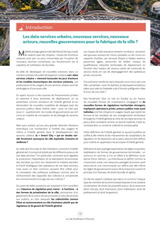 10
Le Lab OuiShare X Chronos
Les data services urbains, nouveaux services, nouveaux
acteurs, nouvelles gouvernances pour la fabrique de la ville ?
Introduction
Mobilité,énergie,gestiondesdéchetsetdel’eau,outils
de relation avec les citoyens : toutes les fonctions
urbaines sont peu ou prou concernées par l’irruption de
nouveaux services numériques, qui fonctionnent via la
captation et l’utilisation de données.
Au-delà de développer de nouvelles solutions dans un
nombre croissant de volets de la gestion urbaine,ces«data
services urbains » viennent bousculer les jeux d’acteurs
et les modèles économiques des services existants. Les
producteurs et les usagers de ces services urbains sont les
aménageurs d’une autre ville.
En ayant recours à des sources de financements privées
et externes à leurs territoires de déploiement, en se
présentant comme serviteurs de l’intérêt général et en
demandant de nouvelles modalités de dialogue avec les
pouvoirs publics, Waze, AirBnb, Uber - pour ne citer que
ceux-ci - questionnent les modes de gouvernance qui ont
cours en matière de conception et de pilotage de services
urbains.
Mais pour autant qu’une plus grande diversité d’acteurs
revendique une contribution à l’intérêt des usagers et
même à l’intérêt général dans le développement des
services urbains, la « Smart City » qui en résulte est-
elle forcément synonyme de ville équitable, inclusive et
résiliente ?
Au-delà des formules et des intentions, comment l’intérêt
général est-il compris et piloté par les différents acteurs de
ces data services ? En particulier, comment sont régulées
la production, l’exploitation et la valorisation économique
des données, qui sont non seulement la matière première
et l’actif stratégique des opérateurs de ces data services,
mais aussi un bien commun pouvant être utilisé pour
la conception des politiques publiques comme pour le
renforcement des capacités des individus à comprendre
leur environnement et à agir par eux-mêmes ?
Se poser de telles questions est essentiel si l’on considère
que l’absence de régulation peut mener - à l’extrême – à
des formes de privatisation de la ville, synonymes d’un
glissement de la notion de service public à celui de services
aux publics, au titre desquels les collectivités comme
l’Etat se cantonneraient au rôle d’acheteur plutôt que de
régulateur et de garant de l’intérêt général.
Les risques de tels scénarios seraient nombreux : exclusion
des groupes sociaux les moins solvables ou les moins en
capacité d’utiliser ces services (foyers à faibles revenus,
personnes âgées, personnes de faibles niveaux de
qualification), inéquités territoriales de déploiement en
fonction des niveaux de revenus, perte de continuité du
service rendu en cas de désengagement des opérateurs
privés concernés.
Ces scénarios extrêmes dans lesquels nous irions vers une
ville « privatisée » sont-ils réalistes,et des expérimentations
telles que celle du Sidewalk-Lab à Toronto préfigurent-elles
le futur de nos cités ?
Pas forcément. Que ce soit en Europe ou en France,
de nouvelles formes de coopérations s’engagent et de
nouvelles formes de régulations territoriales émergent,
impliquant opérateurs privés, acteurs publics mais aussi
individus, à la fois citoyens et usagers. Quels que soient les
formes et les résultats de ces arrangements territoriaux
émergents, l’intérêt général au titre de ces data services ne
peut y être considéré comme un donné implicite, il doit au
contraire être un construit collectif et contextualisé.
Cette définition de l’intérêt général ne saurait toutefois se
suffire à elle-même et les mécanismes de coopération, de
régulation et de répartition de la valeur devront être définis
pour mettre en application les principes d’intérêt général.
Définitiondubienpartagé,explicitationderèglesconjointes,
stabilisation de formes de gouvernances territoriales : un
commun en somme, si l’on se réfère à la définition qu’en
donne Elinor Ostrom… La chercheuse le définit comme la
conjonction entre une ressource partagée (common pool
resource) et une communauté qui définit par elle-même
les règles de gouvernance autour de la ressource suivant le
principe d’un faisceau de droits (bundle of rights).
Ce dernier aspect implique que dans un commun chaque
type de membre de la communauté dispose d’une certaine
combinaison de droits de propriété autour de la ressource
(droit d’accès, droit d’exclusion, droit d’aliénation, droit de
prélèvement et droit de gestion).
 