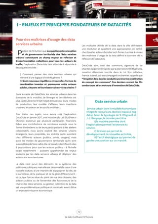 12
Le Lab OuiShare X Chronos
I - ENJEUX ET PRINCIPES FONDATEURS DE DATACITÉS
Pour des maîtrises d’usage des data
services urbains
Partant de l’intuition que les questions de conception
et de gouvernance territoriale des "data services
urbains" constituent un champ majeur de réflexion et
d'expérimentation collectives pour tous les acteurs de
la ville, l’exploration Datacités s’est attachée à répondre à
deux questions clés :
1) Comment penser des data services urbains qui
relèvent d’une logique d’intérêt général ?
2) Quels nouveaux équilibres et nouvelles formes de
coordination inventer et promouvoir entre acteurs
publics,citoyens et fournisseurs de services urbains ?
Dans le cadre de DataCités, les services urbains dans les
domaines de la mobilité, de l'énergie et des déchets ont
plus particulièrement fait l’objet d’études sur leurs modes
de production, leur modèle d’affaires, leurs insertions
urbaines, les valeurs et les actifs mobilisés …
Pour traiter ces sujets, nous avons créé l’exploration
DataCités en janvier 2017, une initiative du Lab OuiShare x
Chronos soutenue par plusieurs partenaires financiers.
Grâce aux contributions de nombreux experts sous la
forme d’entretiens ou de leurs participations à des ateliers
collaboratifs, nous avons exploré des services urbains
émergents, leurs propriétés, les intérêts qu’ils suscitent
chez différents acteurs (publics, privés, usagers), mais
aussi les modes de gouvernance territoriale qu’ils sont
susceptibles de faire naître. De ce travail collectif sont nées
9 propositions pour que les acteurs publics – à l’échelle
locale notamment – puissent appréhender les enjeux
soulevés par les data services urbains et déployer des
actions sur leurs territoires.
La data n'est qu'un des éléments de la systémie des
politiques publiques, mais elle est désormais le cœur d’une
nouvelle culture, d’une manière de s’approprier la ville, de
la considérer, de la pratiquer et de la gérer différemment ;
et ce, que l’on se situe du point de vue des citoyens, des
acteurs publics ou de l’ensemble des fournisseurs de la
chaîne des data services. La gestion collective de la data
est une problématique politique et sociétale, avant d'être
un enjeu technique et économique.
Les multiples utilités de la data dans la ville définissent
une révolution et appellent une appropriation, en déficit
chez tous les acteurs hors les tech firmes. La mise à niveau
des maîtrises d’usage de la data définit le tournant de la
réflexion de DataCités.
DataCités s’est saisi des communs, signature de ce
chantier,largement inspirée par la donnée d'intérêt général,
novation désormais inscrite dans la Loi. Son initiateur,
Francis Jutand,qui a accompagné ce chantier,rappelle que
“l'irruptiondeladonnéeconduitàuneénormeaccélération
du concept des communs”. Ces derniers restent les fils
conducteurs et les moteurs d’innovation de DataCités.
Data service urbain
Service urbain dont le modèle économique
intègre le recours à la donnée massive (big
data). Selon la typologie de S. Chignard et
J.-L. Benyayer, la donnée peut être
	 i) la matière première dont
l’exploitation permet l’existence du
service,
	 ii) le levier qui permet le
développement de nouvelles activités,
	 iii) l’actif stratégique qui permet de
garder une position sur un marché.
 