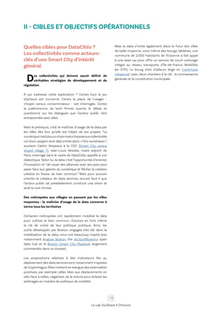 13
Le Lab OuiShare X Chronos
II - CIBLES ET OBJECTIFS OPÉRATIONNELS
Quelles cibles pour DataCités ?
Les collectivités comme acteurs-
clés d’une Smart City d’intérêt
général.
Des collectivités qui doivent savoir définir de
véritables stratégies de développement et de
régulation
À qui s'adresse cette exploration ? Certes tout le jeu
d'acteurs est concerné. Certes la place de l'usager -
citoyen versus consommateur - est interrogée. Certes
la prééminence de tech firmes suscite le débat et
questionne sur les dialogues que l’acteur public doit
entreprendre avec elles.
Mais le prérequis, c’est la maîtrise d’usage de la data par
les villes dès lors qu’elle est l’objet de ses projets. “Le
numériquen’estplusunchoixmaiss’imposeauxcollectivités
car leurs usagers sont déjà entrés dans «l’ère numérique»”,
soutient Cédric Verpeaux à la CDC (Smart City versus
stupid village ?). Jean-Louis Missika, maire adjoint de
Paris, interrogé dans le cadre de DataCités, appelle à une
dialectique. Selon lui, la data c’est l’opportunité d’orienter
l’innovation et “de nouer des alliances avec ses pairs pour
peser face aux géants du numérique et flécher la création
urbaine en faveur du bien commun.” Mais pour pouvoir
orienter le créateur de data services, encore faut-il que
l’acteur public ait préalablement construit une vision et
acté la voie choisie.
Des métropoles aux villages en passant par les villes
moyennes : la maîtrise d’usage de la data concerne à
terme tous les territoires
Certaines métropoles ont rapidement mobilisé la data
pour cultiver le bien commun. D'autres en font même
la clé de voûte de leur politique publique. Ainsi, les
outils développés par Boston, engagée très tôt dans la
mobilisation de la data, nous ont beaucoup inspiré (voir
notamment Analyze Boston, the @CityofBoston's open
data hub et le Boston Smart City Playbook largement
commentés dans ce dossier).
Les propositions relatives à des indicateurs liés au
déploiement des data services sont notamment inspirées
de Copenhague.Elles mettent en exergue des externalités
positives, par exemple celles liées aux déplacements en
vélo face à celles, négatives, de la voiture pour éclairer les
arbitrages en matière de politique de mobilité.
Mais la data s’invite également dans le futur des villes
de taille moyenne, voire même des bourgs. Molières, une
commune de 2.000 habitants de l’Essonne a fait appel
à une start-up pour offrir un service de court-voiturage
intégré au réseau transports d'Île-de-France Mobilités
(ex STIF). Le bourg s’est d’ailleurs érigé en “commune
citoyenne”, avec deux chantiers à la clé : la connaissance
générale et la constitution municipale.
 