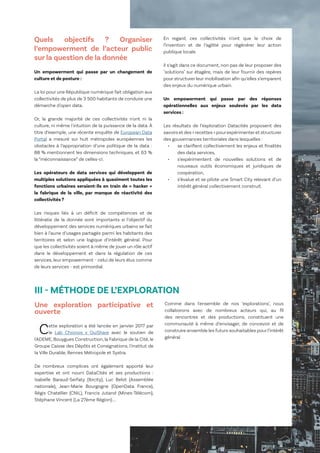 14
Le Lab OuiShare X Chronos
Quels objectifs ? Organiser
l’empowerment de l’acteur public
sur la question de la donnée
Un empowerment qui passe par un changement de
culture et de posture :
La loi pour une République numérique fait obligation aux
collectivités de plus de 3 500 habitants de conduire une
démarche d'open data.
Or, la grande majorité de ces collectivités n'ont ni la
culture, ni même l'intuition de la puissance de la data. À
titre d’exemple, une récente enquête de European Data
Portal a mesuré sur huit métropoles européennes les
obstacles à l’appropriation d’une politique de la data :
88 % mentionnent les dimensions techniques, et 63 %
la “méconnaissance” de celles-ci.
Les opérateurs de data services qui développent de
multiples solutions appliquées à quasiment toutes les
fonctions urbaines seraient-ils en train de « hacker »
la fabrique de la ville, par manque de réactivité des
collectivités ?
Les risques liés à un déficit de compétences et de
littératie de la donnée sont importants si l’objectif du
développement des services numériques urbains se fait
bien à l’aune d’usages partagés parmi les habitants des
territoires et selon une logique d’intérêt général. Pour
que les collectivités soient à même de jouer un rôle actif
dans le développement et dans la régulation de ces
services, leur empowerment - celui de leurs élus comme
de leurs services - est primordial.
En regard, ces collectivités n’ont que le choix de
l’invention et de l’agilité pour régénérer leur action
publique locale.
Il s’agit dans ce document, non pas de leur proposer des
"solutions" sur étagère, mais de leur fournir des repères
pour structurer leur mobilisation afin qu’elles s’emparent
des enjeux du numérique urbain.
Un empowerment qui passe par des réponses
opérationnelles aux enjeux soulevés par les data
services :
Les résultats de l’exploration Datacités proposent des
savoirs et des « recettes » pourexpérimenteret structurer
des gouvernances territoriales dans lesquelles :
•	 se clarifient collectivement les enjeux et finalités
des data services,
•	 s’expérimentent de nouvelles solutions et de
nouveaux outils économiques et juridiques de
coopération,
•	 s’évalue et se pilote une Smart City relevant d’un
intérêt général collectivement construit.
III - MÉTHODE DE L’EXPLORATION
Une exploration participative et
ouverte
Cette exploration a été lancée en janvier 2017 par
le Lab Chronos x OuiShare avec le soutien de
l'ADEME, Bouygues Construction, la Fabrique de la Cité, le
Groupe Caisse des Dépôts et Consignations, l'Institut de
la Ville Durable, Rennes Métropole et Systra.
De nombreux complices ont également apporté leur
expertise et ont nourri DataCités et ses productions :
Isabelle Baraud-Serfaty (Ibicity), Luc Belot (Assemblée
nationale), Jean-Marie Bourgogne (OpenData France),
Régis Chatellier (CNIL), Francis Jutand (Mines-Télécom),
Stéphane Vincent (La 27ème Région)....
Comme dans l'ensemble de nos "explorations", nous
collaborons avec de nombreux acteurs qui, au fil
des rencontres et des productions, constituent une
communauté à même d’envisager, de concevoir et de
construire ensemble les futurs souhaitables pour l’intérêt
général.
 