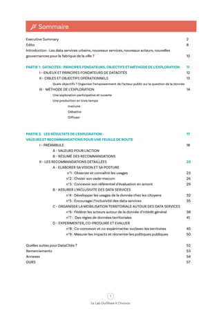 1
Le Lab OuiShare X Chronos
Executive Summary										 2
Edito												 8
Introduction : Les data services urbains, nouveaux services, nouveaux acteurs, nouvelles
gouvernances pour la fabrique de la ville ?							 10			
PARTIE 1. DATACITÉS : PRINCIPES FONDATEURS, OBJECTIFS ET MÉTHODE DE L’EXPLORATION 	 11		
I - ENJEUX ET PRINCIPES FONDATEURS DE DATACITÉS					 12	
II - CIBLES ET OBJECTIFS OPÉRATIONNELS						 13		
Quels objectifs ? Organiser l’empowerment de l’acteur public sur la question de la donnée	
III - MÉTHODE DE L’EXPLORATION							 14		
Une exploration participative et ouverte		
Une production en trois temps
Instruire
Débattre
Diffuser
PARTIE 2. LES RÉSULTATS DE L’EXPLORATION : 							 17
VALEURS ET RECOMMANDATIONS POUR UNE FEUILLE DE ROUTE	
I - PRÉAMBULE										 18		
A - VALEURS POUR L’ACTION									
B - RÉSUMÉ DES RECOMMANDATIONS							
II - LES RECOMMANDATIONS DÉTAILLÉES						 23		
A - ELABORER SA VISION ET SA POSTURE			
n°1 : Observer et connaître les usages					 23			
n°2 : Choisir son vade-mecum						 26			
n°3 : Concevoir son référentiel d’évaluation en amont			 29		
B - ASSURER L’INCLUSIVITE DES DATA SERVICES			
n°4 : Développer les usages de la donnée chez les citoyens 		 32			
n°5 : Encourager l’inclusivité des data services				 35		
C - ORGANISER LA MOBILISATION TERRITORIALE AUTOUR DES DATA SERVICES			
n°6 : Fédérer les acteurs autour de la donnée d’intérêt général 	 38			
n°7 : Des régies de données territoriales					 41		
D - EXPERIMENTER, CO-PRODUIRE ET EVALUER			
n°8 : Co-concevoir et co-expérimenter sur/avec les territoires		 45			
n°9 : Mesurer les impacts et réorienter les politiques publiques		 50		
Quelles suites pour DataCités ?									 52
Remerciements											 53
Annexes											 54
OURS												 57
Sommaire
 