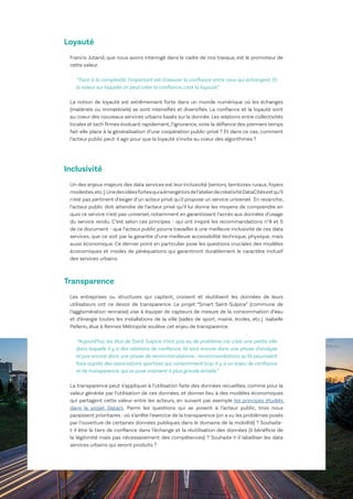 19
Le Lab OuiShare X Chronos
Loyauté
Francis Jutand, que nous avons interrogé dans le cadre de nos travaux, est le promoteur de
cette valeur.
“Face à la complexité, l'important est d'assurer la confiance entre ceux qui échangent. Et
la valeur sur laquelle on peut créer la confiance, c'est la loyauté.“
La notion de loyauté est extrêmement forte dans un monde numérique où les échanges
(matériels ou immatériels) se sont intensifiés et diversifiés. La confiance et la loyauté sont
au coeur des nouveaux services urbains basés sur la donnée. Les relations entre collectivités
locales et tech firmes évoluant rapidement, l’ignorance,voire la défiance des premiers temps
fait-elle place à la généralisation d‘une coopération public-privé ? Et dans ce cas, comment
l’acteur public peut-il agir pour que la loyauté s’invite au coeur des algorithmes ?
Inclusivité
Un des enjeux majeurs des data services est leur inclusivité (seniors, territoires ruraux, foyers
modestes,etc.).Unedesidéesfortesquiaémergélorsdel’atelierdecréativitéDataCitésestqu’il
n’est pas pertinent d’exiger d’un acteur privé qu’il propose un service universel. En revanche,
l’acteur public doit attendre de l’acteur privé qu’il lui donne les moyens de comprendre en
quoi ce service n’est pas universel, notamment en garantissant l’accès aux données d’usage
du service rendu. C’est selon ces principes - qui ont inspiré les recommandations n°4 et 5
de ce document - que l’acteur public pourra travailler à une meilleure inclusivité de ces data
services, que ce soit par la garantie d’une meilleure accessibilité technique, physique, mais
aussi économique. Ce dernier point en particulier pose les questions cruciales des modèles
économiques et modes de péréquations qui garantiront durablement le caractère inclusif
des services urbains.
Transparence
Les entreprises ou structures qui captent, croisent et réutilisent les données de leurs
utilisateurs ont ce devoir de transparence. Le projet “Smart Saint-Sulpice” (commune de
l’agglomération rennaise) vise à équiper de capteurs de mesure de la consommation d’eau
et d'énergie toutes les installations de la ville (salles de sport, mairie, écoles, etc.). Isabelle
Pellerin, élue à Rennes Métropole soulève cet enjeu de transparence.
“Aujourd’hui, les élus de Saint Sulpice n’ont pas eu de problème car c’est une petite ville
dans laquelle il y a des relations de confiance. Ils sont encore dans une phase d’analyse
et pas encore dans une phase de recommandations ; recommandations qu’ils pourraient
faire auprès des associations sportives qui consomment trop. Il y a un enjeu de confiance
et de transparence, qui se pose vraiment à plus grande échelle.”
La transparence peut s’appliquer à l’utilisation faite des données recueillies, comme pour la
valeur générée par l’utilisation de ces données, et donner lieu à des modèles économiques
qui partagent cette valeur entre les acteurs, en suivant par exemple les principes étudiés
dans le projet Datact. Parmi les questions qui se posent à l’acteur public, trois nous
paraissent prioritaires : où s’arrête l’exercice de la transparence (on a vu les problèmes posés
par l’ouverture de certaines données publiques dans le domaine de la mobilité) ? Souhaite-
t-il être le tiers de confiance dans l’échange et la réutilisation des données (il bénéficie de
la légitimité mais pas nécessairement des compétences) ? Souhaite-t-il labelliser les data
services urbains qui seront produits ?
 