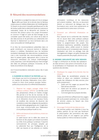 21
Le Lab OuiShare X Chronos
L’exploration a souligné les enjeux et mis en exergue
les défis que l’essor de la donnée dans la fabrique
urbaine pose en matière d’élaboration de l’intérêt général.
Ce faisant, le document interpelle spécifiquement le rôle
de l’acteur public (de la collectivité locale aux institutions
nationales). L’enjeu de la démarche est d’activer la
rencontre des acteurs autour d’un projet d’innovation
en commun. Il s’agit en outre de faire émerger, ou de
consolider quand elle existe, une culture de la data et
des data services et de permettre aux collectivités d'en
favoriser le déploiement sur leurs territoires dans une
vision renouvelée de l’intérêt général.
À ce titre, les recommandations présentées dans ce
guide constituent une ressource (actions à déployer,
acteurs à mobiliser, illustrations) pour les territoires
souhaitant développer des data services. La plateforme,
c'est à dire l'ensemble des recommandations émises
dans le présent guide, regrouperait alors à terme les
ressources nécessaires aux acteurs (méthodologies,
outils, expertises, multi-disciplinarité) pour faire émerger
des idées de politiques publiques innovantes, de les
tester, les améliorer et les déployer.
Les 9 recommandations s'articulent autour des 4 axes
suivants :
A. ELABORER SA VISION ET SA POSTURE avec les
trois étapes que sont la connaissance des usages
en matière de données, l'élaboration d'une vision
incluant le choix d'une posture pour/par l’acteur
publicetlaconstructiond’unréférentield’évaluation.
1.	 Observer les usages, passage obligé d'une
politique publique réfléchie. La donnée ouvre
des perspectives infinies en matière d'usage.
Elle permet à la fois de les recenser, de les
décompter,de les circonstancier,de les analyser,
et en rétroaction d'ouvrir de nouveaux fronts,
de recalibrer des services, de discerner des
modulations selon des catégories de population,
des périmètres géographiques, etc. Il s'agit donc
d'une base incontournable pour l'élaboration
d'une politique publique locale ou non.
2.	 Définir ses besoins et ses ambitions, choisir son
vade-mecum.
	 Le vade-mecum est le reflet des visions du
territoire et des projets qu'il entend soumettre
au crible d'une politique numérique. Il exprime
sommairement les principes adoptés par
la collectivité face aux “intelligences de la
ville”, ses besoins et ses attentes en matière
d’innovation numérique, et les ressources
qu'il entend mobiliser. Dès lors, ce document
devient un instrument de dialogue avec les
fournisseurs pour cerner leurs ajustements et
leur assentiment à cette vision commune.
3.	 Concevoir son référentiel d’évaluation en
amont.
	 Pour s'assurer de la conformité des chantiers
mis en œuvre dans cette politique publique
numérique, un référentiel est construit pour
baliser la programmation des projets. Des
indicateurs (pertinence, sensibilité, simplicité,
robustesse, valeur, utilité) suivent le chantier
dans le temps ou en comparaison avec d'autres.
L’évaluation sert donc au pilotage, mais elle
doit également intégrer une grille d’analyse des
impacts potentiels des projets, directs ou non.
B. ASSURER L’INCLUSIVITÉ DES DATA SERVICES.
Il s’agit ici d’influencer et d’inciter des opérateurs
de data services à des actions d'inclusivité, et par
la sensibilisation et l’implication des individus aux
questions des données.
4.	 Développer les usages de la donnée chez les
citoyens.
	 Cette étape de sensibilisation propose de
mettre en place une médiation numérique
auprès des utilisateurs de data services, pour
qu'ils comprennent :
•	 Quels sont les usages qui peuvent être
faits de leurs données.
•	 Quels sont les acteurs qui peuvent se
saisir de leurs données.
•	 Comment gérer leurs propres données.
	 L'enjeu est d'informer suffisamment les usagers
afin qu'ils puissent participer à la construction
de services urbains, en faisant des choix
raisonnés et avertis.
5.	 Encourager l’inclusivité des data services.
	 Les services publics sont destinés à tous les
publics, partout. Ce qui n'est pas forcément
la préoccupation des promoteurs des data-
services privés, et une exigence que parfois
l'acteur public lui-même a tendance à oublier.
B- Résumé des recommandations
 