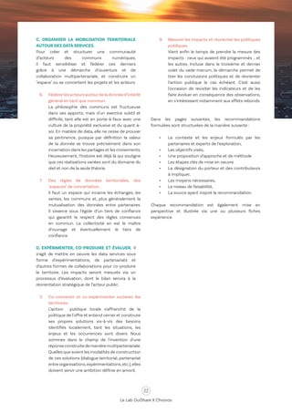 22
Le Lab OuiShare X Chronos
C. ORGANISER LA MOBILISATION TERRITORIALE
AUTOUR DES DATA SERVICES.
Pour créer et structurer une communauté
d’acteurs des communs numériques,
il faut sensibiliser et fédérer ces derniers
grâce à une démarche d’ouverture et de
collaboration multipartenariale, et construire un
"espace" ou se concertent les projets et les acteurs.
6.	 Fédérerlesacteursautourdeladonnéed’intérêt
général en tant que commun.
	 La philosophie des communs est fructueuse
dans ses apports, mais d'un exercice subtil et
difficile, tant elle est en porte-à-faux avec une
culture de la propriété exclusive et du quant-à-
soi. En matière de data, elle ne cesse de prouver
sa pertinence, puisque par définition la valeur
de la donnée se trouve précisément dans son
incarnation dans les partages et les croisements.
Heureusement, l'histoire est déjà là qui souligne
que ces réalisations variées sont du domaine du
réel et non de la seule théorie.
7.	 Des régies de données territoriales, des
"espaces" de concertation.
	 Il faut un espace qui incarne les échanges, les
ventes, les communs et, plus généralement la
mutualisation des données entre partenaires.
Il s'exerce sous l’égide d’un tiers de confiance
qui garantit le respect des règles convenues
en commun. La collectivité en est le maître
d’ouvrage et éventuellement le tiers de
confiance.
D. EXPÉRIMENTER, CO-PRODUIRE ET ÉVALUER. Il
s’agit de mettre en oeuvre les data services sous
forme d’expérimentations, de partenariats et
d’autres formes de collaborations pour co-produire
le territoire. Les impacts seront mesurés via un
processus d’évaluation, dont le bilan servira à la
réorientation stratégique de l’acteur public.
8.	 Co-concevoir et co-expérimenter sur/avec les
territoires.
	 L’action publique locale s'affranchit de la
politique de l'offre et entend cerner et construire
ses propres solutions vis-à-vis des besoins
identifiés localement, tant les situations, les
enjeux et les occurrences sont divers. Nous
sommes dans le champ de l'invention d'une
réponseconstruitedemanièremultipartenariale.
Quelles que soient les modalités de construction
de ces solutions (dialogue territorial, partenariat
entre organisations,expérimentations,etc.),elles
doivent servir une ambition définie en amont.
9.	 Mesurer les impacts et réorienter les politiques
publiques.
	 Vient enfin le temps de prendre la mesure des
impacts : ceux qui avaient été programmés … et
les autres. Incluse dans le troisième et dernier
volet du vade-mecum, la démarche permet de
tirer les conclusions politiques et de réorienter
l’action publique le cas échéant. C'est aussi
l'occasion de revisiter les indicateurs et de les
faire évoluer en conséquence des observations,
en s'intéressant notamment aux effets rebonds.
Dans les pages suivantes, les recommandations
formulées sont structurées de la manière suivante :
•	 Le contexte et les enjeux formulés par les
partenaires et experts de l’exploration,
•	 Les objectifs visés,
•	 Une proposition d’approche et de méthode
•	 Les étapes clés de mise en oeuvre
•	 La désignation du porteur et des contributeurs
à impliquer,
•	 Les moyens nécessaires,
•	 Le niveau de faisabilité,
•	 La source ayant inspiré la recommandation.
Chaque recommandation est également mise en
perspective et illustrée via une ou plusieurs fiches
expérience.
 