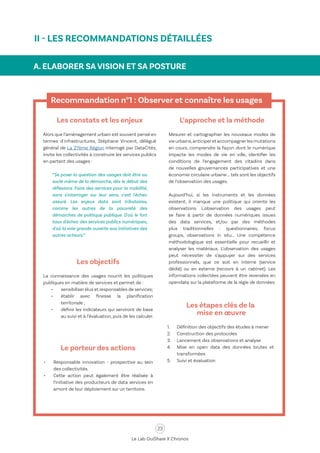 23
Le Lab OuiShare X Chronos
A. ELABORER SA VISION ET SA POSTURE
Recommandation n°1 : Observer et connaître les usages
Les constats et les enjeux
Alors que l’aménagement urbain est souvent pensé en
termes d'infrastructures, Stéphane Vincent, délégué
général de La 27ème Région interrogé par DataCités,
invite les collectivités à construire les services publics
en partant des usages :
“Se poser la question des usages doit être au
socle même de la démarche, dès le début des
réflexions. Faire des services pour la mobilité,
sans s'interroger sur leur sens, c'est l'échec
assuré. Les enjeux data sont tributaires,
comme les autres de la pauvreté des
démarches de politique publique. D'où le fort
taux d'échec des services publics numériques,
d'où la voie grande ouverte aux initiatives des
autres acteurs.”
Les objectifs
La connaissance des usages nourrit les politiques
publiques en matière de services et permet de :
•	 sensibiliser élus et responsables de services;
•	 établir avec finesse la planification
territoriale ;
•	 définir les indicateurs qui serviront de base
au suivi et à l’évaluation, puis de les calculer.
L’approche et la méthode
Mesurer et cartographier les nouveaux modes de
vie urbains,anticiperet accompagnerles mutations
en cours, comprendre la façon dont le numérique
impacte les modes de vie en ville, identifier les
conditions de l’engagement des citadins dans
de nouvelles gouvernances participatives et une
économie circulaire urbaine … tels sont les objectifs
de l’observation des usages.
Aujourd’hui, si les instruments et les données
existent, il manque une politique qui oriente les
observations. L'observation des usages peut
se faire à partir de données numériques issues
des data services, et/ou par des méthodes
plus traditionnelles : questionnaires, focus
groups, observations in situ… Une compétence
méthodologique est essentielle pour recueillir et
analyser les matériaux. L’observation des usages
peut nécessiter de s’appuyer sur des services
professionnels, que ce soit en interne (service
dédié) ou en externe (recours à un cabinet). Les
informations collectées peuvent être reversées en
opendata sur la plateforme de la régie de données.
Les étapes clés de la
mise en œuvre
1.	 Définition des objectifs des études à mener
2.	 Construction des protocoles
3.	 Lancement des observations et analyse
4.	 Mise en open data des données brutes et
transformées
5.	 Suivi et évaluation
Le porteur des actions
•	 Responsable innovation - prospective au sein
des collectivités.
•	 Cette action peut également être réalisée à
l’initiative des producteurs de data services en
amont de leur déploiement sur un territoire.
II - LES RECOMMANDATIONS DÉTAILLÉES
 