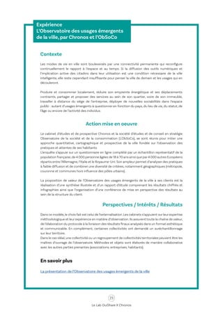 25
Le Lab OuiShare X Chronos
Expérience
L’Observatoire des usages émergents
de la ville, par Chronos et l’ObSoCo
Contexte
Les modes de vie en ville sont bouleversés par une connectivité permanente qui reconfigure
continuellement le rapport à l’espace et au temps. Si la diffusion des outils numériques et
l’implication active des citadins dans leur utilisation est une condition nécessaire de la ville
intelligente, elle reste cependant insuffisante pour penser la ville de demain et les usages qui en
découleront.
Produire et consommer localement, réduire son empreinte énergétique et ses déplacements
contraints, partager et proposer des services au sein de son quartier, voire de son immeuble,
travailler à distance du siège de l’entreprise, déployer de nouvelles sociabilités dans l’espace
public : autant d’usages émergents à questionner en fonction du pays, du lieu de vie, du statut, de
l’âge ou encore de l’activité des individus.
Action mise en oeuvre
Le cabinet d’études et de prospective Chronos et la société d’études et de conseil en stratégie
Observatoire de la société et de la consommation (L'ObSoCo), se sont réunis pour initier une
approche quantitative, cartographique et prospective de la ville fondée sur l’observation des
pratiques et attentes de ses habitants.
L’enquête s’appuie sur un questionnaire en ligne complété par un échantillon représentatif de la
population française,de 4 000 personne âgées de 18 à 70 ans ainsi que par4 000 autres Européens
répartis entre l’Allemagne, l’Italie et le Royaume-Uni. Son ampleur permet d’analyser des pratiques
à faible diffusion et de combiner une diversité de critères, notamment géographiques (métropole,
couronne et communes hors influence des pôles urbains).
La proposition de valeur de l’Observatoire des usages émergents de la ville à ses clients est la
réalisation d’une synthèse illustrée et d’un rapport d’étude comprenant les résultats chiffrés et
infographies ainsi que l’organisation d’une conférence de mise en perspective des résultats au
sein de la structure du client.
Perspectives / Intérêts / Résultats
Dans ce modèle,le choix fait est celui de l’externalisation.Les cabinets s’appuient sur leur expertise
méthodologique et leur expérience en matière d’observation.Ils assurent toute la chaîne de valeur,
de l’élaboration du protocole à la livraison des résultats finaux analysés dans un format esthétique
et communicable. En complément, certaines collectivités ont demandé un suréchantillonnage
sur leur territoire.
Dans le cas idéal,une collectivité ou un regroupement de collectivités territoriales peuvent être les
maîtres d’ouvrage de l’observatoire. Méthodes et objets sont élaborés de manière collaborative
avec les autres parties prenantes (associations, entreprises, habitants).
En savoir plus
La présentation de l’Observatoire des usages émergents de la ville
 