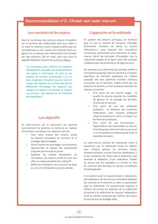 26
Le Lab OuiShare X Chronos
Recommandation n°2 : Choisir son vade-mecum
Les constats et les enjeux
Avec le numérique, des services urbains s’installent
sur le territoire des collectivités sans que celles-ci
en aient la maîtrise a priori. N’ayant parfois pas les
compétences ou les moyens de s’imposer face aux
géants du numérique, les collectivités sont tentées
par des solutions clef en main, ainsi que nous le
rappelle Stéphane Vincent de La 27ème Région.
“Le numérique pose d’abord une question
d’adaptation culturelle. Les administrations
ont appris à administrer, et c’est ce qui
perdure de manière caricaturale (...) Si on
veut progresser, il faudrait pouvoir créer, en
marge, des espaces où on teste des façons
différentes d’envisager les rapports aux
usagers, le rapport à la donnée, le rapport
aux services ; des espaces où se créeraient
des aiguillages.”
Les objectifs
Le vade-mecum est le document qui exprime
succintement les attentes du territoire en matière
d’innovation numérique. Les objectifs sont de :
•	 Faire valoir auprès des acteurs privés
les besoins prioritaires du territoire et la
stratégie data privilégiée.
•	 Savoir évaluer les avantages, inconvénients,
opportunités et risques des partenariats
proposés par les acteurs privés.
•	 Expliciter les critères d’évaluation de
l'innovation aux acteurs privés et ainsi leur
offrir un cadre prévisible donc attractif.
•	 Définir les indicateurs qui serviront de base
au suivi et à l’évaluation, puis les calculer.
L’approche et la méthode
En partant des besoins principaux du territoire
(que ce soit en matière de transport, d’énergie,
d’économie circulaire, de santé, ou encore
d’éducation…), pour lesquels des innovations
numériques pertinentes sont attendues, le vade-
mecum décrit les principes d’innovation que la
collectivité adopte et la façon dont elle souhaite
collaborer avec les producteurs de data services.
Par exemple, une collectivité qui souhaite vérifier si
l’innovation proposée répond vraiment à un besoin
spécifique du territoire explicitera les critères
auxquels elle sera attentive (nombre d’acteurs
rencontrés sur le territoire, intérêt porté par ces
acteurs à la solution…). Voici quelques exemples de
champs concernés :
•	 D’un point de vue orienté usager : la
qualité du service proposé, les modalités
de gestion et de partage de données,
l’inclusivité du service…
•	 D’un point de vue des politiques
publiques : la résilience des systèmes,
l’adéquation avec d’autres politiques
urbaines (urbanisme, voirie…), l’impact sur
les finances publiques…
•	 D’un point de vue économique :
l’appréciation des externalités du service,
l’enrichissement de la donnée, le concours
à un écosystème entrepreneurial local, le
caractère innovant…
Le vade-mecum précise les ressources mises à
disposition par la collectivité (mise en relation
avec certains acteurs du territoire, terrain
d’expérimentation, soutien financier, labellisation…)
et les conditions de cette mise à disposition, par
exemple la réalisation d’une évaluation “loyale”
du service par son opérateur ou encore la mise
en commun des données du service considérées
d’intérêt général.
Il comprend aussi un questionnaire à destination
des opérateurs de services qui souhaitent déployer
leur produit sur le territoire ou créer un partenariat
avec la collectivité. Ce questionnaire explicite à
l’offreur de service les attentes de la collectivité
et permet à la collectivité de mesurer l’adéquation
entre la solution proposée par l’offreur, les enjeux
du territoire et sa stratégie data.
 