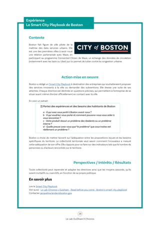 28
Le Lab OuiShare X Chronos
Expérience
Le Smart City Playbook de Boston
Contexte
Boston fait figure de ville pilote de la
maîtrise des data services urbains. Elle
est une des premières villes à avoir noué
une relation partenariale avec Waze, en
participant au programme Connected Citizen de Waze, un échange des données de circulation
(notamment avec les taxis ou Uber) qui lui permet de lutter contre la congestion urbaine.
Action mise en oeuvre
Boston a rédigé un Smart City Playbook à destination des entreprises qui souhaiteraient proposer
des services innovants à la ville ou demander des subventions. Elle dresse une suite de ses
attentes. Chaque directive est déclinée en questions précises, qui permettent à l’entreprise de se
situer avant même d’entrer officiellement en contact avec la ville.
En voici un extrait :
Boston a choisi de mettre l’accent sur l'adéquation entre les propositions reçues et les besoins
spécifiques du territoire. La collectivité territoriale veut savoir comment l'innovateur a mesuré
cette adéquation de son offre. Elle s’appuie pour ce faire sur des indicateurs tels que le nombre de
personnes ou d'acteurs rencontrés sur le territoire.
Perspectives / Intérêts / Résultats
Toute collectivité peut reprendre et adapter les directives ainsi que les moyens associés, qu’ils
soient incitatifs ou coercitifs, en fonction de sa propre politique.
En savoir plus
Lire le Smart City Playbook
Voir aussi : Le Lab Chronos x Ouishare - Read before you come : Boston’s smart city playbook
Contacter jacqueline.lender@boston.gov
2) Partez des expériences et des besoins des habitants de Boston
a - À qui avez vous parlé à Boston avant nous ?
b - À qui voudriez-vous parler et comment pouvons-nous vous aider à
vous rencontrer ?
c - Votre produit résout un problème des résidents ou un problème
interne ?
d - Quelle preuve avez-vous que “le problème” que vous traitez est
réellement un problème ?
 