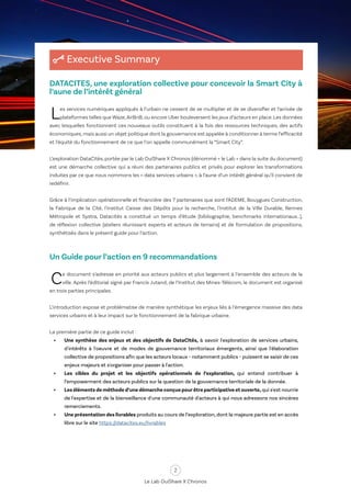 2
Le Lab OuiShare X Chronos
Executive Summary
DATACITES, une exploration collective pour concevoir la Smart City à
l’aune de l’intérêt général
Les services numériques appliqués à l’urbain ne cessent de se multiplier et de se diversifier et l’arrivée de
plateformes telles que Waze,AirBnB, ou encore Uber bouleversent les jeux d’acteurs en place. Les données
avec lesquelles fonctionnent ces nouveaux outils constituent à la fois des ressources techniques, des actifs
économiques,mais aussi un objet politique dont la gouvernance est appelée à conditionner à terme l’efficacité
et l’équité du fonctionnement de ce que l’on appelle communément la “Smart City”.
L’exploration DataCités, portée par le Lab OuiShare X Chronos (dénommé « le Lab » dans la suite du document)
est une démarche collective qui a réuni des partenaires publics et privés pour explorer les transformations
induites par ce que nous nommons les « data services urbains », à l’aune d’un intérêt général qu’il convient de
redéfinir.
Grâce à l’implication opérationnelle et financière des 7 partenaires que sont l’ADEME, Bouygues Construction,
la Fabrique de la Cité, l'Institut Caisse des Dépôts pour la recherche, l'Institut de la Ville Durable, Rennes
Métropole et Systra, Datacités a constitué un temps d’étude (bibliographie, benchmarks internationaux…),
de réflexion collective (ateliers réunissant experts et acteurs de terrains) et de formulation de propositions,
synthétisés dans le présent guide pour l’action.
Un Guide pour l’action en 9 recommandations
Ce document s’adresse en priorité aux acteurs publics et plus largement à l’ensemble des acteurs de la
ville. Après l’éditorial signé par Francis Jutand, de l’Institut des Mines-Télécom, le document est organisé
en trois parties principales.
L’introduction expose et problématise de manière synthétique les enjeux liés à l’émergence massive des data
services urbains et à leur impact sur le fonctionnement de la fabrique urbaine.
La première partie de ce guide inclut :
•	 Une synthèse des enjeux et des objectifs de DataCités, à savoir l'exploration de services urbains,
d'intérêts à l'oeuvre et de modes de gouvernance territoriaux émergents, ainsi que l'élaboration
collective de propositions afin que les acteurs locaux - notamment publics - puissent se saisir de ces
enjeux majeurs et s'organiser pour passer à l'action.
•	 Les cibles du projet et les objectifs opérationnels de l’exploration, qui entend contribuer à
l’empowerment des acteurs publics sur la question de la gouvernance territoriale de la donnée.
•	 Les éléments de méthode d’une démarche conçue pourêtre participative et ouverte, qui s'est nourrie
de l'expertise et de la bienveillance d'une communauté d'acteurs à qui nous adressons nos sincères
remerciements.
•	 Une présentation des livrables produits au cours de l’exploration, dont la majeure partie est en accès
libre sur le site https://datacites.eu/livrables
 