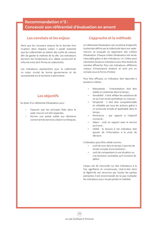 29
Le Lab OuiShare X Chronos
Recommandation n°3 :
Concevoir son référentiel d’évaluation en amont
Les constats et les enjeux
Alors que les nouveaux acteurs de la donnée font
irruption dans l’espace urbain, il paraît essentiel
que les collectivités se dotent des outils de mesure
afin de garder la maîtrise de la ville. Les indicateurs
donnent les fondements d’un débat constructif et
informé entre tech firmes et collectivités.
Les indicateurs représentent pour la collectivité
un enjeu crucial de bonne gouvernance et de
souveraineté sur le territoire à administrer.
Les objectifs
Se doter d’un référentiel d’évaluation pour :
•	 S’assurer que les principes fixés dans le
vade-mecum ont été respectés,
•	 Donner une assise solide aux décisions
concernant les services urbains numériques,
L’approche et la méthode
Un référentiel d’évaluation est constitué d’objectifs
à atteindre définis par la collectivité dans son vade-
mecum, et auxquels se rapportent des critères
d’évaluation. Chaque critère d’évaluation est rendu
mesurable grâce à des indicateurs. Un critère peut
nécessiter plusieurs indicateurs pour être évalué de
manière efficiente. Pour ces indicateurs, différents
niveaux d’importance existent et sont pris en
compte sous la forme d’indice.
Pour être efficace, un indicateur doit répondre à
plusieurs critères :
•	 Robustesse : l'interprétation doit être
stable et cohérente dans le temps ;
•	 Sensibilité : il doit refléter les variations de
ce qu'il est censé synthétiser ou mesurer ;
•	 Simplicité : il doit être compréhensible
et utilisable par tous les acteurs, grâce à
un protocole simple et applicable dans le
temps ;
•	 Pertinence : par rapport à l’objectif
concerné ;
•	 Valeur : coût en rapport avec le service
qu'il rend ;
•	 Utilité : le recours à cet indicateur doit
ajouter de l'information à la prise de
décision.
L’indicateur peut être utilisé comme :
•	 outil de suivi dans le temps, il permet de
rendre compte d’une évolution ;
•	 outil de comparaison à une situation ou
une évolution souhaitée, qu’il convient de
définir.
L’enjeu est de s’accorder sur des indicateurs à la
fois signifiants et consensuels, c’est-à-dire dont
la légitimité est reconnue par toutes les parties
prenantes. Il est recommandé de ne pas multiplier
les indicateurs pour ne pas perdre en lisibilité.
 