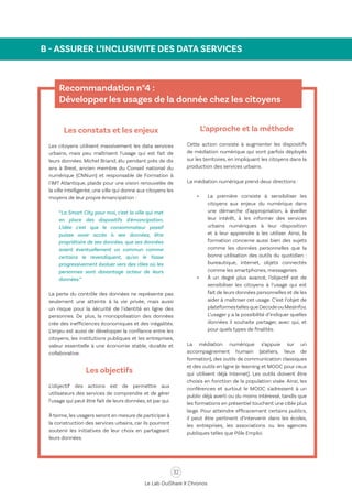 32
Le Lab OuiShare X Chronos
B - ASSURER L’INCLUSIVITE DES DATA SERVICES
Recommandation n°4 :
Développer les usages de la donnée chez les citoyens
Les constats et les enjeux
Les citoyens utilisent massivement les data services
urbains, mais peu maîtrisent l’usage qui est fait de
leurs données. Michel Briand, élu pendant près de dix
ans à Brest, ancien membre du Conseil national du
numérique (CNNum) et responsable de Formation à
l'IMT Atlantique, plaide pour une vision renouvelée de
la ville intelligente, une ville qui donne aux citoyens les
moyens de leur propre émancipation :
“La Smart City pour moi, c'est la ville qui met
en place des dispositifs d'émancipation.
L'idée c'est que le consommateur passif
puisse avoir accès à ses données, être
propriétaire de ses données, que ses données
soient éventuellement un commun comme
certains le revendiquent, qu'on le fasse
progressivement évoluer vers des rôles où les
personnes sont davantage acteur de leurs
données.”
La perte du contrôle des données ne représente pas
seulement une atteinte à la vie privée, mais aussi
un risque pour la sécurité de l'identité en ligne des
personnes. De plus, la monopolisation des données
crée des inefficiences économiques et des inégalités.
L’enjeu est aussi de développer la confiance entre les
citoyens, les institutions publiques et les entreprises,
valeur essentielle à une économie stable, durable et
collaborative.
Les objectifs
L’objectif des actions est de permettre aux
utilisateurs des services de comprendre et de gérer
l’usage qui peut être fait de leurs données, et par qui.
À terme, les usagers seront en mesure de participer à
la construction des services urbains, car ils pourront
soutenir les initiatives de leur choix en partageant
leurs données.
L’approche et la méthode
Cette action consiste à augmenter les dispositifs
de médiation numérique qui sont parfois déployés
sur les territoires, en impliquant les citoyens dans la
production des services urbains.
La médiation numérique prend deux directions :
•	 La première consiste à sensibiliser les
citoyens aux enjeux du numérique dans
une démarche d’appropriation, à éveiller
leur intérêt, à les informer des services
urbains numériques à leur disposition
et à leur apprendre à les utiliser. Ainsi, la
formation concerne aussi bien des sujets
comme les données personnelles que la
bonne utilisation des outils du quotidien :
bureautique, internet, objets connectés
comme les smartphones, messageries.
•	 À un degré plus avancé, l’objectif est de
sensibiliser les citoyens à l’usage qui est
fait de leurs données personnelles et de les
aider à maîtriser cet usage. C’est l’objet de
plateformestellesqueDecodeouMesInfos.
L’usager y a la possibilité d’indiquer quelles
données il souhaite partager, avec qui, et
pour quels types de finalités.
La médiation numérique s’appuie sur un
accompagnement humain (ateliers, lieux de
formation), des outils de communication classiques
et des outils en ligne (e-learning et MOOC pour ceux
qui utilisent déjà Internet). Les outils doivent être
choisis en fonction de la population visée. Ainsi, les
conférences et surtout le MOOC s'adressent à un
public déjà averti ou du moins intéressé, tandis que
les formations en présentiel touchent une cible plus
large. Pour atteindre efficacement certains publics,
il peut être pertinent d’intervenir dans les écoles,
les entreprises, les associations ou les agences
publiques telles que Pôle Emploi.
 