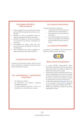 33
Le Lab OuiShare X Chronos
Le porteur des actions
L’impulsion vient de l’acteur public, national ou local,
mais la médication numérique est portée par divers
acteurs (associations, écoles…).
Les contributeurs / partenaires
du porteur
•	 Les usagers eux-mêmes ;
•	 Les associations de médiation numérique,
médiathèques, écoles… ;
•	 Le projet DECODE peut être à la fois une
inspiration et un partenaire (voir ci-après).
Les moyens nécessaires
Le projet requiert de la collectivité :
•	 une politique de soutiens financier et
matériel envers les sensibilisateurs ;
•	 des opérations de communication et
d’animation ;
•	 une activité de gestion de projet afin
d’assurer la synergie et la coordination
entre les différents acteurs relais de
l’action.
Le niveau de faisabilité
Le programme est ambitieux, dans la mesure où il
requiert un travail constant d’animation.
Notre source d'inspiration
•	 Le projet DECODE (Decentralized Citizen
Owned Data Ecosystem), initié par la fondation
britannique Nesta puis piloté et dirigé par la
Mairie de Barcelone. (voir ci-après)
•	 Dampbusters,initié en 2015 à Bristol (UK),est un
exercice collaboratif ("city commons") pour aider
les citadins à identifier leurs besoins, construire
les outils connectés pour les adresser, et gérer
les résultats dans une vision du bien public.
•	 La démarche exploratoire “Mes Infos” de la Fing
sur le self data en France, dans le sillage du
programme britannique MyData initié en 2011.
•	 Midata.coop, plateforme ouverte et sécurisée
développée en Suisse.
Les étapes clés de la
mise en œuvre
1.	 Évaluer le degré actuel de maîtrise des données
par les différentes populations présentes sur le
territoire ;
2.	 Identifier les acteurs susceptibles d’être les
relais des politiques d’éducation numérique ;
3.	 Identifier les pépites ou les bonnes pratiques
sur le territoire et les acteurs / entreprises qui
les portent ;
4.	 Accompagner les acteurs relais pour leur
donner les moyens de déployer ces actions de
sensibilisation ;
5.	 Suivre l’efficacité des actions engagées au
regard des objectifs fixés dans la phase n°1.
 