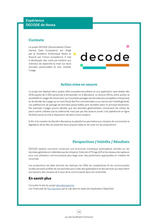 34
Le Lab OuiShare X Chronos
Expérience
DECODE de Nesta
Contexte
Le projet DECODE (Decentralized Citizen
Owned Data Ecosystem) est dirigé
par la fondation britannique Nesta et
financé par l'Union Européenne. Il vise
à développer des outils permettant aux
individus de reprendre la main sur leurs
données personnelles et d'en orienter
l'usage.
Action mise en oeuvre
Le projet est déployé dans quatre villes européennes pilotes et une application sera testée dès
2018 auprès de 2 000 personnes à Amsterdam et à Barcelone. Le service offrira, entre autres, la
possibilité à l'usagerde choisiravec qui il souhaite partagerses données (municipalités,entreprises)
et de décider de l'usage qui en sera fait (à des fins commerciales ou au service de l'intérêt général).
Les préférences de partage de données personnelles sont stockées selon le principe blockchain.
Par exemple, l'usager pourra décider que ses données géolocalisées concernant les visites de
parcs soient utilisées par la collectivité mais pas par des acteurs privés. Une plateforme en ligne
facilitera aussi la mise à disposition de biens entre citoyens.
Enfin, à la manière de Decidim Barcelona, la plateforme permettra aux citoyens de commenter la
législation de la ville, de présenter leurs propres idées et de voter sur les propositions.
Perspectives / Intérêts / Résultats
DECODE explore comment construire une économie numérique participative centrée sur les
données,générées et collectées par les citoyens,l'Internet ofThings (IoT) et les réseaux de capteurs
pour une utilisation communautaire plus large, avec des protections appropriées en matière de
vie privée.
Les producteurs de data services, les startups, les ONG, les coopératives et les communautés
locales peuvent profiter de ces données pour créer des applications et des services qui répondent
aux besoins des citoyens et à ceux de la communauté dans son ensemble.
En savoir plus
Consulter le site du projet decodeproject.eu
Lire l’interview de Tom Symons, par le Lab dans le cadre de l’exploration DataCités
 