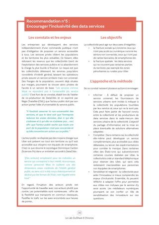 35
Le Lab OuiShare X Chronos
Recommandation n°5 :
Encourager l’inclusivité des data services
Les constats et les enjeux
Les entreprises qui développent des services
indépendamment d’une commande publique n’ont
pas d’obligation de proposer un service accessible
à tous. Les services privés ciblent les populations
et les territoires les plus solvables. Ce faisant, elles
réduisent les revenus que les collectivités tirent de
l’exploitation des services publics et lui abandonnent
la charge la plus lourde à financer. Le risque est que
les collectivités délaissent les services jusqu’alors
considérés d’intérêt général, laissant les opérateurs
privés assurer un service similaire mais non universel.
Des franges de la population, souvent déjà situées
aux marges, pourraient se trouver alors privées de
l’accès à un service de base. “Les services comme
Waze ne répondent pas à l’universalité (du service
public).” C’est fort de ce constat, établi lors de l’atelier
de co-production de DataCités et ici exprimé par
Régis Chatellier (CNIL), que l’acteur public doit par son
action porter l’idée d’universalité du service public.
“Il faudrait assumer la non-universalité des
services, et que le deal soit que l’entreprise
redonne les vraies données, dise à qui elle
s’adresse et à qui elle ne s’adresse pas … ceci
afin que l’acteur public sache que toute une
part de la population n’est pas concernée et
qu’elle concentre son action sur ce public.”
L’acteurpublic ne dispose pas des moyens d'exigerque
Uber soit présent sur tout son territoire ou qu’il soit
accessible aux citoyens non équipés de smartphone.
C’est ce que résume le sociologue Dominique Cardon
(Sciences Po) dans un entretien accordé à DataCités :
"[Ces acteurs] remplissent pour les individus un
service qui correspond à leur intérêt, économique,
comme personnel. Mais ils oublient une des
dimensions assez cardinale de l’intérêt général
public, au sens où il a été conçu théoriquement et
décliné par les formes de l'Etat, c'est l'égalité entre
tous.”
En regard, l’irruption des acteurs privés est
l’opportunité de travailler avec ces acteurs plutôt que
contre. Les potentialités sont nombreuses : offrir de
la flexibilité aux transports en commun classiques,
fluidifier le trafic sur les axes encombrés aux heures
de pointe…
Les objectifs
La collectivité peut agir sur deux axes d’inégalités :
•	 la fracture sociale qui concerne ceux qui
n'ont pas accès au numérique comme les
séniors non connectés, ceux qui n'ont pas
de cartes bancaires, de smartphones etc.
•	 la fracture spatiale : les data services
qui ne couvrent pas certaines parties
du territoire, par exemple les zones
périurbaines ou rurales pour Uber.
L’approche et la méthode
De ce constat naissent plusieurs actions à envisager:
•	 Informer : À défaut de proposer un
service universel, les fournisseurs de
services urbains sont invités à indiquer à
la collectivité les populations touchées
par leur service et ceux qui ne le sont pas.
Cela peut faire partie de l’accord conclu
entre la collectivité et les producteurs de
data services dans le vade-mecum des
services urbains de la collectivité. L’objectif
du partage d’information est la mise en
place éventuelle de solutions alternatives
adaptées.
•	 Compléter : Dans certains cas,la collectivité
elle-même peut développer un service
complémentaire, plus accessible aux cibles
délaissées, ou lancer des expérimentations
pour combler le manque. Dans certaines
villes des États-Unis qui subventionnent
certaines courses réalisées par Uber, la
collectivité a créé un standard téléphonique
pour réserver des Uber, qui sans cela
resteraient inaccessibles aux personnes
non équipées de smartphones.
•	 Sensibiliser et négocier : la collectivité peut
aider l’innovateur à mieux comprendre les
enjeux d'inclusivité. Ensemble, ils peuvent
réfléchir à adapter l’offre pour permettre
aux cibles non incluses par le service d’y
avoir accès. Les médiateurs numériques
pourraient se voir confier un rôle de
sensibilisation des innovateurs sur ces
questions.
 
