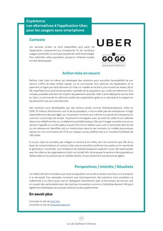 37
Le Lab OuiShare X Chronos
Expérience
Les alternatives à l’application Uber,
pour les usagers sans smartphone
Contexte
Les services d’Uber ne sont disponibles qu’à partir de
l’application, uniquement sur smartphone. Or, de nombreux
usagers potentiels ne sont pas équipés de cette technologie.
Pour atteindre cette population, plusieurs initiatives locales
ont été développées.
Action mise en oeuvre
Parfois, c’est Uber lui-même qui développe des solutions pour accroître l’accessibilité de son
service. L’offre de base d’Uber repose sur la commande d’un véhicule via l’application et le
paiement en ligne par carte bancaire. En Inde, ce modèle se heurte à une couverture réseau 3G et
4G imparfaite ainsi qu’à la bancarisation partielle de la population qui, si elle est détentrice d’un
compte, possède rarement de moyens de paiement associés. Uber a ainsi déployé le service Dial
an Uber. La commande du véhicule s’opère sans application, grâce à un site web et en payant en
liquide plutôt que par carte bancaire.
Des solutions sont développées par des acteurs privés comme GoGoGrandparent, créée en
2016. 75 millions d’Américains, soit ¼ de la population, n’ont en effet pas de smartphone. Il s’agit
essentiellement des plus âgés, qui ne peuvent conduire eux-mêmes ou prendre les transports en
commun. Le principe est simple : la personne s’enregistre avec sa carte de crédit et son adresse
depuis son téléphone fixe ou un téléphone portable basique. Dès que l’usager souhaite recourir au
service, il appelle un numéro grâce auquel il est mis en relation avec, soit un automate dans le cas
où son adresse est identifiée, soit un interlocuteur dans le cas contraire. Le modèle économique
repose sur une commission de 13 % sur chaque course, additionnée à un montant forfaitaire de
1,80 dollar.
A ce jour, Uber ne souhaite pas intégrer ce service à son offre, car il ne concerne que 3% de sa
base de consommateurs, et surtout, Uber vise en priorité à confirmer son poids sur le marché de
la génération connectée. Les fondateurs de GoGoGrandparent espèrent nouer des partenariats
avec les villes ou les organisations à but non lucratif afin de proposer le service à des populations
défavorisées et aux personnes à mobilité réduite, et pas seulement aux personnes âgées.
Perspectives / Intérêts / Résultats
La collectivité peut souhaiter que toute la population ait accès à certains services, ici le transport
à la demande. Ces exemples montrent que techniquement, des solutions sont possibles. La
collectivité a un rôle à jouer, soit en dialoguant directement avec le fournisseur de service, soit
en nouant des partenariats avec des startups innovantes, comme ici GoGoGrandparent. Elle peut
également développer ses propres solutions et les expérimenter.
En savoir plus
Consulter le site de Dial Uber
Consulter le site de GoGoGrandparent
 