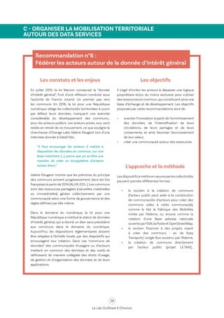 38
Le Lab OuiShare X Chronos
C - ORGANISER LA MOBILISATION TERRITORIALE
AUTOUR DES DATA SERVICES
Recommandation n°6 :
Fédérer les acteurs autour de la donnée d’intérêt général
Les constats et les enjeux
En juillet 2015, la loi Macron consacrait la “donnée
d’intérêt général”, fruit d’une réflexion conduite sous
l’autorité de Francis Jutand. Un premier pas vers
les communs. En 2016, la loi pour une République
numérique oblige les collectivités territoriales à ouvrir
par défaut leurs données, marquant une avancée
considérable du développement des communs…
pour les acteurs publics. Les acteurs privés, eux, sont
restés en retrait de ce mouvement, ce que souligne la
chercheuse d’Orange Labs Valérie Peugeot lors d’une
interview donnée à DataCités :
“Il faut encourager les acteurs à mettre à
disposition les données en commun, sur une
base volontaire (…), parce que ça va être une
manière de créer un écosystème d'acteurs
autour d'eux.”
Valérie Peugeot montre que les prémices du principe
des communs arrivent progressivement dans les lois
françaises à partir de 2014 (ALUR,ESS…).Les communs
sont des ressources partagées (naturelles, matérielles
ou immatérielles) gérées collectivement par une
communauté selon une forme de gouvernance et des
règles définies par elle-même.
Dans le domaine du numérique, la loi pour une
République numérique a institué le statut de données
d’intérêt général, qui a donné un élan sans précédent
aux communs dans le domaine du numérique.
Aujourd’hui, les dispositions réglementaires doivent
être relayées à l’échelle locale, par des dispositifs qui
encouragent leur création. Dans ces “communs de
données” des communautés d’usagers ou d’acteurs
mettent en commun des données et des outils et
définissent de manière collégiale des droits d’usage,
de gestion et d’organisation des données et de leurs
applications.
Les objectifs
Il s’agit d’inciter les acteurs à dépasser une logique
propriétaire et/ou du moins exclusive pour cultiver
des ressources en commun,qui constituent ainsi une
base d’échange et de développement. Les objectifs
proposés par cette recommandations sont de :
•	 susciter l’innovation à partir de l’enrichissement
des données, de l’intensification de leurs
circulations, de leurs partages et de leurs
croisements, et ainsi favoriser l’accroissement
de leur valeur,
•	 créer une communauté autour des ressources.
L’approche et la méthode
Lesdispositifsàmettreenoeuvreparlescollectivités
peuvent prendre différentes formes :
•	 le soutien à la création de communs
(l’acteur public peut aider à la constitution
de communautés d’acteurs pour créer des
communs utiles à cette communauté),
comme le fait la Fabrique des Mobilités
initiée par l’Ademe, ou encore comme la
création d’une Base adresse nationale
ouverte parl’IGN,la Poste et OpenStreetMap,
•	 le soutien financier à des projets visant
à créer des communs - ex. de Easy
Transport/ Jungle Bus soutenu par l’Ademe,
•	 la création de communs directement
par l’acteur public (projet LE.TAXI)…
 