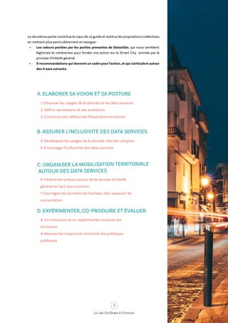 3
Le Lab OuiShare X Chronos
La deuxième partie constitue le cœur de ce guide et restitue les propositions collectives
en mettant plus particulièrement en exergue :
•	 Les valeurs portées par les parties prenantes de Datacités, qui nous semblent
légitimes et cohérentes pour fonder une action sur la Smart City animée par le
principe d’intérêt général.
•	 9 recommandations qui donnent un cadre pour l'action, et qui s'articulent autour
des 4 axes suivants.
4. Développer les usages de la donnée chez les citoyens
5. Encourager l’inclusivité des data services
1. Observer les usages de la donnée et les data services
2. Définir ses besoins et ses ambitions
3. Concevoir son référentiel d’évaluation en amont
A. ELABORER SA VISION ET SA POSTURE
B. ASSURER L’INCLUSIVITÉ DES DATA SERVICES
6. Fédérer les acteurs autour de la donnée d’intérêt
général en tant que commun
7. Des régies de données territoriales, des "espaces" de
concertation
C. ORGANISER LA MOBILISATION TERRITORIALE
AUTOUR DES DATA SERVICES
8. Co-concevoir et co-expérimenter sur/avec les
territoires
9. Mesurer les impacts et réorienter les politiques
publiques
D. EXPÉRIMENTER, CO-PRODUIRE ET ÉVALUER
 