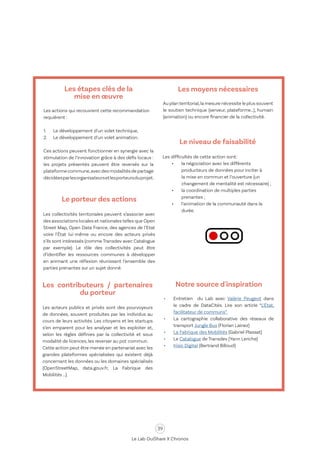 39
Le Lab OuiShare X Chronos
Le porteur des actions
Les collectivités territoriales peuvent s’associer avec
des associations locales et nationales telles que Open
Street Map, Open Data France, des agences de l’Etat
voire l'État lui-même ou encore des acteurs privés
s’ils sont intéressés (comme Transdev avec Catalogue
par exemple). Le rôle des collectivités peut être
d’identifier les ressources communes à développer
en animant une réflexion réunissant l’ensemble des
parties prenantes sur un sujet donné.
Les contributeurs / partenaires
du porteur
Les acteurs publics et privés sont des pourvoyeurs
de données, souvent produites par les individus au
cours de leurs activités. Les citoyens et les startups
s’en emparent pour les analyser et les exploiter et,
selon les règles définies par la collectivité et sous
modalité de licences, les reverser au pot commun.
Cette action peut être menée en partenariat avec les
grandes plateformes spécialisées qui existent déjà
concernant les données ou les domaines spécialisés
(OpenStreetMap, data.gouv.fr, La Fabrique des
Mobilités …).
Les moyens nécessaires
Au planterritorial,la mesure nécessite le plus souvent
le soutien technique (serveur, plateforme…), humain
(animation) ou encore financier de la collectivité.
Le niveau de faisabilité
Les difficultés de cette action sont:
•	 la négociation avec les différents
producteurs de données pour inciter à
la mise en commun et l’ouverture (un
changement de mentalité est nécessaire) ;
•	 la coordination de multiples parties
prenantes ;
•	 l’animation de la communauté dans la
durée.
Notre source d'inspiration
•	 Entretien du Lab avec Valérie Peugeot dans
le cadre de DataCités. Lire son article “L’État,
facilitateur de communs”
•	 La cartographie collaborative des réseaux de
transport Jungle Bus (Florian Lainez)
•	 La Fabrique des Mobilités (Gabriel Plassat)
•	Le Catalogue de Transdev (Yann Leriche)
•	 Kisio Digital (Bertrand Billoud)
Les étapes clés de la
mise en œuvre
Les actions qui recouvrent cette recommandation
requièrent :
1.	 Le développement d’un volet technique,
2.	 Le développement d’un volet animation.
Ces actions peuvent fonctionner en synergie avec la
stimulation de l’innovation grâce à des défis locaux :
les projets présentés peuvent être reversés sur la
plateformecommune,avecdesmodalitésdepartage
décidéesparlesorganisateursetlesporteursduprojet.
 