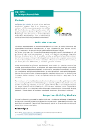 40
Le Lab OuiShare X Chronos
Expérience
La Fabrique des Mobilités
Contexte
La Fabrique des mobilités se conçoit comme le premier
accélérateur européen dédié à un écosystème en
mutation : celui des acteurs du transport et des mobilités.
Elle cherche à mettre en relation tous les acteurs et les
projets,à capitaliser sur les retours d’expériences,ainsi qu’à
faire émerger une culture commune de l’innovation dans
l’action. À ces titres, La Fabrique initiée par Gabriel Plassat,
constitue un modèle pour la présente recommandation.
Action mise en oeuvre
La Fabrique des Mobilités est un programme d’accélération de projets de mobilité qui propose des
ressources en commun à ses membres publics et privés (connaissances, outils, données, logiciels,
API…). La gouvernance de ces communs est établie par les membres eux-mêmes.
La Fabrique accompagne des startups dont les propositions de valeur sont finalisées au sein de cet
environnement. Les partenaires constituent un premier cercle d'acteurs réunis autour des projets.
Ce réseau dans les domaines clés de la mobilité constitue un actif essentiel pour faire monter en
compétencestoutes les parties prenantes et apporterdes ressources utiles aux projets.Les partenaires
réunissent des compétences très diverses : ce sont des industriels, des territoires ou des incubateurs,
des clusters, des écoles et laboratoires, ou encore des agences et ministères.
Il s’agit ainsi d’exploiter la dynamique des partenaires et des projets pour créer des communautés
d’intérêt dans plusieurs domaines et développer des plateformes ouvertes. Chaque communauté
possède son pilote qui anime principalement la communauté, et plusieurs pilotes peuvent co-animer
une communauté. Les communautés permettent de nouer des relations, poser des problématiques,
identifier des communs, faciliter l'émergence de projets et globalement construire un terreau fertile à
l'innovation. Les communautés, y compris les rôles d’animation, sont ouvertes à quiconque en fait la
demande.
Par exemple, une communauté s’est constituée autour du développement d’un système pour certifier
qu'un covoiturage a effectivement été réalisé.La“preuve de covoiturage”devra être utilisable partoutes
sociétés de covoiturage intéressées,et donc faire appel à un format et à une licence adaptés.Le cahier
des charges est élaboré avec les contributeurs ou les institutions intéressées. Dans le cas présent, ce
certificat ou preuve sur un support numérique devra être personnel et non transmissible, et devra
permettre à d'autres acteurs de donner des avantages et incitatifs aux personnes qui covoiturent.
Perspectives / Intérêts / Résultats
Stimuler la création de communs à l’échelle territoriale aide à compléter et développer l’offre existante
en matière de mobilité.À l’échelle territoriale, les communs permettent aux acteurs économiques, aux
autorités et aux usagers de s’approprier la ville, ainsi que de susciter un dynamisme économique local
autour de ces ressources partagées.
En savoir plus
Consulter le site de la Fabrique des Mobilités et l’entretien avec Gabriel Plassat
“L'innovation ouverte va dévorer la mobilité”
 