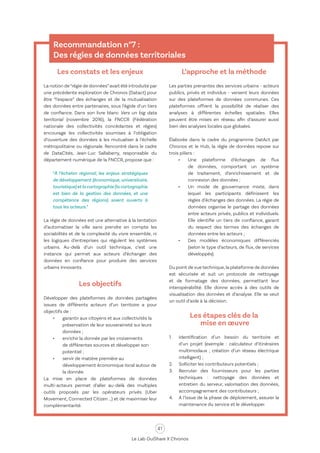 41
Le Lab OuiShare X Chronos
Recommandation n°7 :
Des régies de données territoriales
Les constats et les enjeux
La notion de“régie de données”avait été introduite par
une précédente exploration de Chronos (Datact) pour
être “l’espace” des échanges et de la mutualisation
des données entre partenaires, sous l’égide d’un tiers
de confiance. Dans son livre blanc Vers un big data
territorial (novembre 2016), la FNCCR (Fédération
nationale des collectivités concédantes et régies)
encourage les collectivités soumises à l’obligation
d’ouverture des données à les mutualiser à l’échelle
métropolitaine ou régionale. Rencontré dans le cadre
de DataCités, Jean-Luc Sallaberry, responsable du
département numérique de la FNCCR, propose que :
“À l’échelon régional, les enjeux stratégiques
de développement (économique, universitaire,
touristique)etlacartographie(lacartographie
est bien de la gestion des données, et une
compétence des régions) soient ouverts à
tous les acteurs.”
La régie de données est une alternative à la tentation
d’automatiser la ville sans prendre en compte les
sociabilités et de la complexité du vivre ensemble, ni
les logiques d’entreprises qui régulent les systèmes
urbains. Au-delà d’un outil technique, c’est une
instance qui permet aux acteurs d’échanger des
données en confiance pour produire des services
urbains innovants.
Les objectifs
Développer des plateformes de données partagées
issues de différents acteurs d’un territoire a pour
objectifs de :
•	 garantir aux citoyens et aux collectivités la
préservation de leur souveraineté sur leurs
données ;
•	 enrichir la donnée par les croisements
de différentes sources et développer son
potentiel ;
•	 servir de matière première au
développement économique local autour de
la donnée.
La mise en place de plateformes de données
multi-acteurs permet d’aller au-delà des multiples
outils proposés par les opérateurs privés (Uber
Movement, Connected Citizen …) et de maximiser leur
complémentarité.
L’approche et la méthode
Les parties prenantes des services urbains - acteurs
publics, privés et individus - versent leurs données
sur des plateformes de données communes. Ces
plateformes offrent la possibilité de réaliser des
analyses à différentes échelles spatiales. Elles
peuvent être mises en réseau afin d’assurer aussi
bien des analyses locales que globales.
Élaborée dans le cadre du programme DatAct par
Chronos et le Hub, la régie de données repose sur
trois piliers :
•	 Une plateforme d’échanges de flux
de données, comportant un système
de traitement, d’enrichissement et de
connexion des données ;
•	 Un mode de gouvernance mixte, dans
lequel les participants définissent les
règles d’échanges des données. La régie de
données organise le partage des données
entre acteurs privés, publics et individuels.
Elle identifie un tiers de confiance, garant
du respect des termes des échanges de
données entre les acteurs ;
•	 Des modèles économiques différenciés
(selon le type d’acteurs, de flux, de services
développés).
Du point de vue technique,la plateforme de données
est sécurisée et suit un protocole de nettoyage
et de formatage des données, permettant leur
interopérabilité. Elle donne accès à des outils de
visualisation des données et d’analyse. Elle se veut
un outil d’aide à la décision.
Les étapes clés de la
mise en œuvre
1.	 Identification d’un besoin du territoire et
d’un projet (exemple : calculateur d’itinéraires
multimodaux ; création d’un réseau électrique
intelligent) ;
2.	 Solliciter les contributeurs potentiels ;
3.	 Recruter des fournisseurs pour les parties
techniques : nettoyage des données et
entretien du serveur, valorisation des données,
accompagnement des contributeurs ;
4.	 A l’issue de la phase de déploiement, assurer la
maintenance du service et le développer.
 