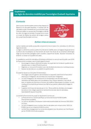 43
Le Lab OuiShare X Chronos
Expérience
La régie de données mobilité par l’eurorégion Euskadi-Aquitaine
Contexte
Dans la zone transfrontalière entre le Pays Basque, la
Navarre et la Nouvelle-Aquitaine, il n’existait pas de
calculateur public d’itinéraire qui couvre les deux pays.
C’est pour pallier ce manque que l’Eurorégion a décidé
de créer une régie de données. Ce projet est en outre
un moyen de fédérer les acteurs de la région autour
d’un projet transfrontalier commun.
Action mise en oeuvre
L’action réalisée est double, puisqu’elle comprend la mise en place d’un calculateur et celle de la
régie de données.
La région a sollicité les acteurs publics et privés de la mobilité, dans une logique de gouvernance
ouverte et de mutualisation du financement de l’outil. Une clause de la convention d’échanges
exige que les données partagées soient ouvertes. L’objectif est double : favoriser l’innovation et
entamer un travail sur la qualité de la data.
En parallèle du marché du calculateur d’itinéraires a été lancé un second marché public,avec 65 %
de financement européen, avec le triple objectif suivant :
•	 Accompagner chaque collectivité et acteur du projet dans la montée en qualité de ses
données, avec un objectif final d’ouverture.
•	 Organiser un concours d’innovation avec des étudiants et acteurs du numérique locaux.
•	 Exposer les données sur une plateforme performante.
Ce système repose sur trois piliers fondamentaux :
•	 L’Eurorégion assure la gestion administrative du dispositif, notamment la facturation
directe pour l’intégration des données et le marché avec l’intégrateur.
•	 Le coût d’intégration, de maintenance et d’amélioration des données dans le
calculateur est faible, grâce à la mutualisation. Pour chaque opérateur, il est calculé
avec un système de tranches en fonction de la taille et fréquentation du réseau. Le coût
modique et la simplicité permettent aux PME et aux petites collectivités d’intégrer le
dispositif.
•	 La gestion technique est assurée par un trio : Okina audite les données, accompagne
les acteurs, Kisio intègre, exploite et maintient les données dans le calculateur,
OpenDataSoft expose l’ensemble.
Le coût et le financement du projet se répartissent comme suit :
•	 Le financement du marché spécifique sur la donnée est de 110 000 € (65%
financement européen).
•	 Le coût du calculateur d’itinéraires multimodal transfrontalier est d’environ 200 000 €
sur 4 ans.
•	 Le coût d’intégration pour un acteur dans le calculateur est compris entre 1 500 € et
8 000 € par an, en moyenne 6 000 € environ.
•	 Le coût d’accompagnement sur la donnée est gratuit pour les acteurs car il est financé
par les 110 000 € de fonds européens.
 
