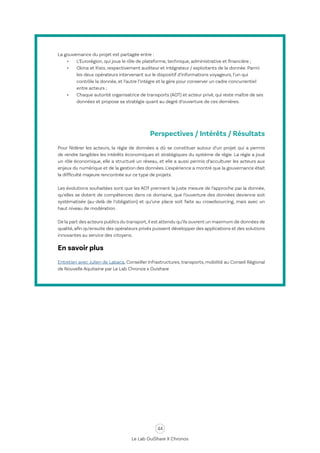 44
Le Lab OuiShare X Chronos
Perspectives / Intérêts / Résultats
Pour fédérer les acteurs, la régie de données a dû se constituer autour d’un projet qui a permis
de rendre tangibles les intérêts économiques et stratégiques du système de régie. La régie a joué
un rôle économique, elle a structuré un réseau, et elle a aussi permis d’acculturer les acteurs aux
enjeux du numérique et de la gestion des données. L’expérience a montré que la gouvernance était
la difficulté majeure rencontrée sur ce type de projets.
Les évolutions souhaitées sont que les AOT prennent la juste mesure de l’approche par la donnée,
qu’elles se dotent de compétences dans ce domaine, que l’ouverture des données devienne soit
systématisée (au-delà de l’obligation) et qu’une place soit faite au crowdsourcing, mais avec un
haut niveau de modération.
De la part des acteurs publics du transport,il est attendu qu’ils ouvrent un maximum de données de
qualité, afin qu’ensuite des opérateurs privés puissent développer des applications et des solutions
innovantes au service des citoyens.
En savoir plus
Entretien avec Julien de Labaca, Conseiller Infrastructures, transports, mobilité au Conseil Régional
de Nouvelle Aquitaine par Le Lab Chronos x Ouishare
La gouvernance du projet est partagée entre :
•	 L’Eurorégion, qui joue le rôle de plateforme, technique, administrative et financière ;
•	 Okina et Kisio, respectivement auditeur et intégrateur / exploitants de la donnée. Parmi
les deux opérateurs intervenant sur le dispositif d’informations voyageurs, l’un qui
contrôle la donnée, et l’autre l’intègre et la gère pour conserver un cadre concurrentiel
entre acteurs ;
•	 Chaque autorité organisatrice de transports (AOT) et acteur privé, qui reste maître de ses
données et propose sa stratégie quant au degré d’ouverture de ces dernières.
 