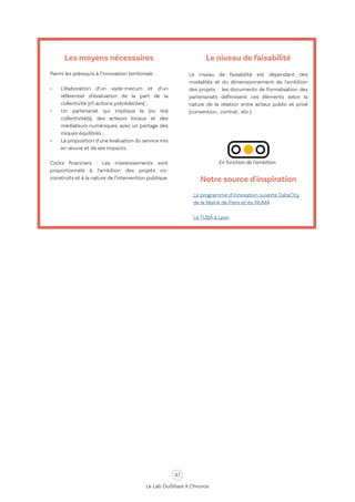 47
Le Lab OuiShare X Chronos
Les moyens nécessaires
Parmi les prérequis à l’innovation territoriale :
•	 L’élaboration d’un vade-mecum et d’un
référentiel d’évaluation de la part de la
collectivité (cf. actions précédentes) ;
•	 Un partenariat qui implique la (ou les)
collectivité(s), des acteurs locaux et des
médiateurs numériques, avec un partage des
risques équilibrés ;
•	 La proposition d’une évaluation du service mis
en œuvre et de ses impacts.
Coûts financiers : Les investissements sont
proportionnels à l’ambition des projets co-
construits et à la nature de l’intervention publique.
Le niveau de faisabilité
Le niveau de faisabilité est dépendant des
modalités et du dimensionnement de l'ambition
des projets : les documents de formalisation des
partenariats définissent ces éléments selon la
nature de la relation entre acteur public et privé
(convention, contrat, etc.).
Notre source d'inspiration
Le programme d’innovation ouverte DataCity
de la Mairie de Paris et du NUMA
Le TUBÀ à Lyon
En fonction de l’ambition
 