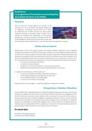 48
Le Lab OuiShare X Chronos
Expérience
Le programme d’innovation ouverte DataCity
de la Mairie de Paris et du NUMA
Contexte
Faire se rencontrer l’intérêt général, les données et les
compétences : tel est l’ambition de DataCity. Datacity est
un programme d’innovation ouverte lancé par le Numa
en partenariat avec la Mairie de Paris qui réunit acteurs
industriels, startups, et autorités locales. L’objectif est de
valoriser les données des collectivités ou des grandes
entreprises en créant des solutions innovantes en lien avec
la ville intelligente. Datacity permet à des start-ups de créer
des prototypes et de les expérimenter au sein de collectivités et de grandes entreprises.
Action mise en oeuvre
Sélectionnées à l’issue d’un appel à projets, les startups lauréates collaborent avec de grandes
entreprises françaises, comme EDF, SFR, Suez, Setec, La Poste ou encore Bouygues Energies & Services,
qui financent en partie le programme. Avec la Mairie de Paris, les grandes entreprises fournissent des
données sur lesquelles les start-ups sélectionnées créent de nouveaux services liés à l’utilisation de la
donnée. Chaque projet est porté par une équipe, composée d’au moins un partenaire, une start-up, et
d’un représentant de la mairie. Pour développer ces solutions, Datacity offre les ressources suivantes :
•	 Un accès aux données des fournisseurs ;
•	 Un accès à un réseau d’experts ;
•	 La création d’un premier prototype en moins de quatre semaines ;
•	 10 000 euros de subvention pour soutenir l’expérimentation de la solution.
Le programme se déroule sur un temps très court :
•	 3 mois de concertation pour définir les grandes orientations ;
•	 3 mois d’appel à projets et de dialogue avec les start-ups ;
•	 2 mois d’expérimentation et de prototypage ;
•	 1 mois de communication et de partage.
Quatre domaines sont privilégiés : la mobilité, la logistique, l’énergie et l’immobilier.
Perspectives / Intérêts / Résultats
Pour les collectivités, il s’agit d’apprendre à connaître l’écosystème entrepreneurial autour de la donnée,
d’orienter son usage vers le bien commun, de rencontrer d’autres collectivités pour partager avec elles,
et enfin d’améliorer les services urbains. DataCity offre aux startups les moyens de créer et tester un
nouveau service dans des conditions privilégiées. Les grandes entreprises y voient un moyen de rester
à la pointe de l’innovation et de développer des services adaptés, tout en consolidant un réseau de
startups, de collectivités et d’entreprises engagées dans la même démarche. Les grands atouts de
DataCity sont la rapidité opérationnelle du programme, le caractère multi-partenarial des projets et la
place accordée à l’expérimentation au cœur du processus d’innovation.
En savoir plus
Consulter le site datacity.numa.co
Contacter Jean-Philippe Clément
 