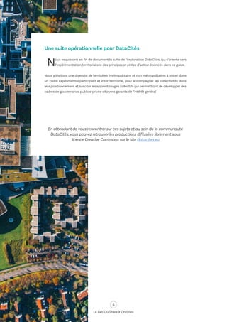 4
Le Lab OuiShare X Chronos
Une suite opérationnelle pour DataCités
Nous esquissons en fin de document la suite de l’exploration DataCités, qui s’oriente vers
l’expérimentation territorialisée des principes et pistes d’action énoncés dans ce guide.
Nous y invitons une diversité de territoires (métropolitains et non métropolitains) à entrer dans
un cadre expérimental participatif et inter-territorial, pour accompagner les collectivités dans
leur positionnement et susciter les apprentissages collectifs qui permettront de développer des
cadres de gouvernance publics-privés-citoyens garants de l’intérêt général.
En attendant de vous rencontrer sur ces sujets et au sein de la communauté
DataCités, vous pouvez retrouver les productions diffusées librement sous
licence Creative Commons sur le site datacites.eu
 
