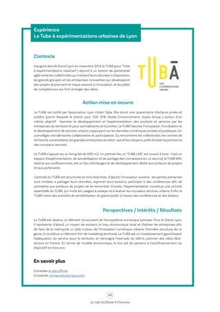 49
Le Lab OuiShare X Chronos
Expérience
Le Tube à expérimentations urbaines de Lyon
Contexte
Inauguré dans le Grand Lyon en novembre 2014,le TUBÀ (pour“Tube
à expérimentations urbaines”) répond à un besoin de partenariat
agile entre les collectivités qui mettent leurs données à disposition,
les grands groupes et les entreprises innovantes qui développent
des projets et prennent le risque associé à l'innovation, et les pôles
de compétences qui font émerger des idées.
Action mise en oeuvre
Le TUBÀ est porté par l’association Lyon Urban Data. Elle réunit une quarantaine d’acteurs privés et
publics (parmi lesquels le Grand Lyon, EDF, SFR, Veolia Environnement, Sopra Group…) autour d’un
même objectif : favoriser le développement et l’expérimentation des produits et services par les
entreprises du territoire et pour ses habitants et touristes. Le TUBÀ favorise l’innovation, l’incubation et
le développement de services urbains s’appuyant sur les données numériques privées et publiques. On
y privilégie une démarche collaborative et participative. S’y rencontrent les collectivités, les centres de
recherche universitaires,les grandes entreprises,les start-ups et les citoyens,prêts à tester la pertinence
des nouveaux services.
Le TUBÀ s’appuie sur un living lab de 600 m2. Un premier lieu, le “TUBÀ LAB”, est ouvert à tous : c’est un
espace d’expérimentation, de sensibilisation et de partage des connaissances. Le second, le TUBÀ MIX,
réservé aux professionnels, est un lieu d’échanges et de développement dédié aux porteurs de projets
et aux partenaires.
L’activité du TUBÀ est structurée en trois branches. D’abord, l’innovation ouverte : les parties prenantes
sont invitées à partager leurs données, exprimer leurs besoins, participer à des conférences afin de
permettre aux porteurs de projets de se rencontrer. Ensuite, l’expérimentation constitue une activité
essentielle du TUBÀ, qui invite les usagers à essayer et à évaluer les nouveaux services urbains. Enfin, le
TUBÀ mène des activités de sensibilisation du grand public à travers des conférences et des ateliers.
Perspectives / Intérêts / Résultats
Le TUBÀ est devenu un élément structurant de l’écosystème numérique lyonnais. Pour le Grand Lyon,
il représente d’abord un moyen de soutenir le tissu économique local et d‘attirer les entreprises afin
de faire de la métropole un pôle moteur de l’innovation numérique urbaine. Première structure de ce
genre, il constitue un élément fort de marketing territorial. Le TUBÀ est un investissement garantissant
l’adéquation du service pour le territoire, en témoigne l’exemple du Vélo’V, pionnier des vélos libre-
service en France. En terme de modèle économique, le but est de parvenir à l’autofinancement du
dispositif en trois ans.
En savoir plus
Consulter le site officiel
Contacter contact@tuba-lyon.com
 
