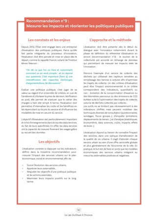50
Le Lab OuiShare X Chronos
Recommandation n°9 :
Mesurer les impacts et réorienter les politiques publiques
Les constats et les enjeux
Depuis 2012, l’État s’est engagé dans une entreprise
d’évaluation des politiques publiques. Parce qu’elle
fait partie intégrante du processus d’innovation,
l’évaluation doit être pensée et mise en place dès le
départ, comme le rappelle Francis Jutand de l’Institut
Mines-Telecom :
“On dit ce que l'on va faire et notamment
comment on en rend compte ; et on répond
aux questions. C'est important [face à] une
intensification des capacités d'échanges,
d'argumentations, de discussions.”
Evaluer une politique publique, c’est juger de sa
valeur au regard d’un ensemble de critères, en vue de
l’améliorer et d’éclairer la prise de décision.Vérification
ex post, elle permet de s’assurer que le cahier des
charges a bien été rempli. A terme, l’évaluation doit
permettre d’internaliser les coûts et les bénéfices en
les répercutant sur le prix du service et d’influencer les
modalités de mise en oeuvre du service.
L'objectif d’évaluation est particulièrement important
et riche d’enseignements dans le cas des data services,
du fait de leurs spécificités. En effet, les data services
ont la capacité de mesurer finement les usages grâce
au recueil des données.
L’approche et la méthode
L’évaluation doit être présente dès le début du
dialogue avec l'innovateur notamment durant la
phase de définition du référentiel d’évaluation en
amont (recommandation n°3) : le soutien de la
collectivité est accordé en échange de données
qui permettent de mesurer les impacts réels de
l'innovation.
Prenons l’exemple d’un service de collecte des
déchets qui utiliserait des capteurs sensibles au
remplissage des bennes à ordures afin d’optimiser
les trajets de collecte. Un des critères d’évaluation
peut être l’impact environnemental. A ce critère
correspondent des indicateurs, quantitatifs ou
non : évolution de la consommation d’essence ou
des kilomètres parcourus ou des émissions de CO2
évitées suite à l’optimisation des trajets de collecte,
volume de déchets collectés par collecte...
Les outils ne se limitent pas nécessairement à des
indicateurs chiffrés mais peuvent mobiliser des
techniques diverses de consultation (questionnaires,
sondages, focus groupe…), d’enquête (entretiens,
déplacements de terrain…) et d’analyse (statistiques,
économétrie, data sciences, coûts, impacts, effets
de levier…).
L’évaluation répond au besoin de connaître l’impact
des services, dans une optique d'amélioration de
la qualité de vie urbaine. Il s’agit d’aborder chaque
service urbain au sein d’une offre servicielle globale
et plus généralement de l’économie de la ville. En
pratique, le but est de faire en sorte que les modèles
économiques des services urbains intègrent au
mieux les externalités positives et négatives.
Les objectifs
L’évaluation consiste à s’appuyer sur les indicateurs
définis dans la troisième recommandation pour
mesurer l’impact des services urbains sur le plan
économique, social et environnemental, afin de :
•	 Suivre l’évolution des services urbains,
•	 Apprécier leurs externalités,
•	 Réajuster les objectifs d’une politique publique
et les actions associées,
•	 Maximiser leurs impacts positifs sur le long
terme.
 