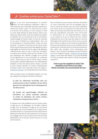 53
Le Lab OuiShare X Chronos
Quelles suites pour DataCités ?
Grâce à ses neuf recommandations, la première
saison de cette exploration DataCités a défini un
cadre d’actions pour l’ensemble des acteurs territoriaux,
notamment l’acteur public. Ce cadre doit être soumis
à la sanction de la pratique. Le recul manque en effet
sur notre objet d’étude, les data services urbains, pour
évaluer les opportunités, cerner les modèles, les analyser
et identifier ceux qui conviennent à tel ou tel territoire.
L’apprentissage de l’acteur public se fera par nécessité
et par esprit d’initiative par l’appropriation, donc par
la connaissance et l’expérimentation. L’enjeu est alors
temporel : l’innovation numérique est par nature rapide.
Affranchiedesdistancesetsouventdesrégulations,ayant
érigé l’agilité au firmament de ses valeurs, elle débarque
impétueusement dans la ville. Le défi que l’innovation
numérique pose à l’acteur public est alors double : d’une
part développer des maîtrises d’usages de la donnée
et des algorithmes et une acculturation au numérique
urbain ; d’autre part et, dans le même temps, inventer
de nouvelles modalités d’élaboration de l’intérêt général
adaptées à l’essor des data services urbains. Là réside
la seule manière d’écarter “la menace d’obsolescence
de l’acteur public”, pour reprendre le terme du rapport «
Ambition numérique » du Conseil National du Numérique.
Cette première saison de DataCités appelle une suite,
pour laquelle deux objectifs semblent se dessiner :
(i) aider les collectivités territoriales dans leur
positionnement et dans l'installation de leur rôle de
garantes de l'intérêt général dans le développement
des data services
(ii) susciter des apprentissages collectifs qui
permettent aux parties prenantes publiques
et privées de développer des cadres d'action,
d'évaluation et de gouvernance ad hoc...
En l’absence d’un rôle prédéterminé pour l’acteur public,
il s’agit pour lui de développer de nouvelles maîtrises
d’usage. D’où la nécessité et l’urgence que les actions
inscrites dans les recommandations de ce guide soient
d’emblée testées sur un panel de territoires variés.Rennes
Métropole, partenaire de cette exploration, est le premier
à s’y engager, avec la mise en place de son Service Public
Métropolitain de la Donnée, auquel Chronos et le Lab
seront associés.
Nous souhaitons trouver d’autres territoires, périurbains
ou ruraux notamment, pour les accompagner dans la
mise en œuvre des actions que nous avons identifiées,
pour donner envie aux producteurs de data services de
cibler ces territoires, permettre des rencontres qui ne se
font pas naturellement aujourd’hui. Pour documenter
le cheminement de ces expérimentations, analyser
ce qui marche et ce qui ne marche pas. Pour inventer
collectivement, pour créer aussi des espaces communs
d’échanges entre territoires, pour donner à voir ce qui est
fait en France et ailleurs, et pour aider les collectivités à
faire trésor des expériences qui vont se multiplier dans les
années à venir.Cette démarche ne souffre pas d’exclusive.
Plus petits, plus enclavés, moins dynamiques, plus
bizarres… aucun territoire n’échappera à cette révolution.
Comme le soulignait le guide « Smart City versus Stupid
Village ? » de la Caisse des Dépôts,“il n’y a plus de fatalité
à ce que les petites villes restent à l’écart des grandes
mutations”.
C’est ce que nous appelons la saison 2 de
DataCités et qui s’écrira à vos côtés.
Restez connectés, nous aurons besoin de vous !
 