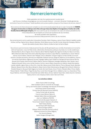54
Le Lab OuiShare X Chronos
Cette exploration est née d’un questionnement soulevé par le
Lab Chronos x OuiShare, et partagé par une communauté d’acteurs : comment réinventer l’intérêt général des
territoires à l’aune du numérique ? Quels équilibres entre acteurs publics, citoyens et fournisseurs de services urbains ?
Nous avons eu la chance de pouvoir compter sur une communauté passionnée par ce sujet. Composée de l'ADEME,
Bouygues Construction, la Fabrique de la Cité, le Groupe Caisse des Dépôts et Consignations, l'Institut de la Ville
Durable, Rennes Métropole et Systra, elle nous a permis, par sa connaissance du sujet, ses travaux précédents et la
mise à dispositions de ses experts, et surtout par la présence de ses membres,
de rendre possible cette exploration.
Nous tenons à remercier chaleureusement chacun de ces membres.
Nos remerciements vont en particulier à Amandine Crambes, Cédric Verpeaux, Jeanne Carrez-Debock, Isabelle Laudier,
Andrea Jouffray, Virginie Alonzi, Marjorie Marteles, Cécile Maisonneuve, Camille Combe, Alexandre Grassigny, Mathieu
Dunant, Bernadette Kessler, Marion Glatron, Guillaume Gach et Karine Meyer.
Nous tenons aussi à remercier chaleureusement les plus de 80 participants aux comités d’orientations et moments-
clefs de l’exploration. Issus de l’Etat et des collectivités, d’entreprises publiques et privées, du monde académique :
Albarede Marine, Alonzi Virginie, Amiour Nassera, Bariol-Mathais Brigitte, Baumgartner Guillaume, Beaumont Clara,
Billoud Bertrand, Blanchard Claire, Boina Wenddy, Braye Constance, Caps Mathieu, Carballa Bruno, Carrez-Debock
Jeanne, Cauchi Fabien, Clément Jean-Philippe, Chicou Sébastien, Choppin Virginie, Combe Camille, Courmont
Antoine, Crambes Amandine, D'Armancourt Raphaële, Desferet Antoine, Desgurse Delphine, Dunant Mathieu, Dupont
Emmanuel, Dzah Miriam, Elghaouty Youness, Enginger Hélène, Gach Guillaume, Garrigues Arnaud, Gernez Perrine,
Gervais Anne-Sophie, Giret Vincent, Glatron Marion, Goichon Stéphane, Grassigny Alexandre, Haon Sylvain, Henri-
Biabaud Edouard, Henry Louis, Horste Caroline, Huchon Jeanne-Marie, Karampournis Adeline, Kessler Bernadette,
Laudier Isabelle, Legros Claire, Le Roux Eric, Lister Ben, Maisonneuve Cécile, Marcou Thierry, Marquet Sarah, Marteles
Marjorie, Mazaud Léone-Alix, Meura Benjamin, Meyer Karine, Edwin Mootoosamy, Mougeot Denis, Moulin Catherine,
Muselet Benjamin, Musquet Gaël, Naganuma Carole, Normand Xavier, Orsoni Florent, Peleszko Alban, Pinson Gaëlle,
Plassat Gabriel, Pollak Jilliane, Prego Nicolas, Roux Lionel, Saint Georges Simon, Sallaberry Jean-Luc, Sananikone Thao,
Saujot Mathieu, Schmidt Virginie, Schwob Bernard, Seillier Rémy, Simeon Gabriel, Tripier Alain, Valcke Quentin, Verderesi
Isadora, Vennin Livier, Verpeaux Cédric, Voisin-Bormuth Chloé.
Remerciements
Les entretiens réalisés
Adrien Kantin (Yélé Consulting),
Brett Goldstein (ville et université de Chicago),
Danny Lämmerhirt (Open Knowledge International, Amsterdam),
Dominique Cardon (SciencesPo),
Enrique Dans (IE Business School, Madrid),
Franky Trichet (ville de Nantes),
Francis Jutand (Mines-Télécom),
Isabelle Pellerin (Rennes Métropole),
Jean-Luc Sallaberry (FNCCR),
Laurent Schmitt (European Network of
Transmission System Operators, Bruxelles),
Matt Stokes (Nesta),
Michel Briand (IMT Atlantique),
Olivier Duhagon (ERDF),
Philippe Tessier (Centrale d’achats publics),
Stéphane Vincent (La 27ème Région),
Tom Symons (Nesta),
Valérie Peugeot (Orange Labs)
 